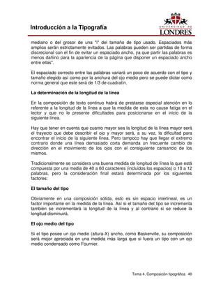 Tema 4. Composición tipográfica 40
Introducción a la Tipografía
mediano o del grosor de una "i" del tamaño de tipo usado. Espaciados más
amplios serán estrictamente evitados. Las palabras pueden ser partidas de forma
discrecional con el fin de evitar un espaciado ancho, ya que partir las palabras es
menos dañino para la apariencia de la página que disponer un espaciado ancho
entre ellas".
El espaciado correcto entre las palabras variará un poco de acuerdo con el tipo y
tamaño elegido así como por la anchura del ojo medio pero se puede dictar como
norma general que este será de 1/3 de cuadratín.
La determinación de la longitud de la línea
En la composición de texto continuo habrá de prestarse especial atención en lo
referente a la longitud de la línea a que la medida de esta no cause fatiga en el
lector y que no le presente dificultades para posicionarse en el inicio de la
siguiente línea.
Hay que tener en cuenta que cuanto mayor sea la longitud de la línea mayor será
el trayecto que debe describir el ojo y mayor será, a su vez, la dificultad para
encontrar el inicio de la siguiente línea. Pero tampoco hay que llegar el extremo
contrario donde una línea demasiado corta demanda un frecuente cambio de
dirección en el movimiento de los ojos con el consiguiente cansancio de los
mismos.
Tradicionalmente se considera una buena medida de longitud de línea la que está
compuesta por una media de 40 a 60 caracteres (incluidos los espacios) o 10 a 12
palabras, pero la consideración final estará determinada por los siguientes
factores:
El tamaño del tipo
Obviamente en una composición sólida, esto es sin espacio interlineal, es un
factor importante en la medida de la línea. Así si el tamaño del tipo se incrementa
también se incrementará la longitud de la línea y al contrario si se reduce la
longitud disminuirá.
El ojo medio del tipo
Si el tipo posee un ojo medio (altura-X) ancho, como Baskerville, su composición
será mejor apreciada en una medida más larga que si fuera un tipo con un ojo
medio condensado como Fournier.
 
