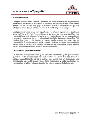 Tema 4. Composición tipográfica 41
Introducción a la Tipografía
El diseño del tipo
Los tipos antiguos como Bembo, Garamond o Caslon permiten una mayor libertad
a la hora de establecer la medida de la línea que los tipos modernos como Bodoni
o Walbaum. En tipos de este grupo el contraste extremos entre los trazos gruesos
y finos y la finura de sus remates tienden a deslumbrar y cansar al ojo.
Los tipos sin remates, sobre todo aquellos sin modulación (aparente) en sus trazos
como la Futura de Paul Renner, tampoco parecen los más aconsejables para
composición de textos largos debido a la monotonía de sus trazos, aunque los de
concepción humanista como por ejemplo el tipo Gills Sans que diseñó Eric Gill,
pueden funcionar, y de hecho lo hacen, perfectamente en este tipo de
composición. En cualquier caso en la composición de texto con los tipos modernos
y sans serifs la medida de la línea no debe de ser excesivamente larga y además
deberá añadirse siempre un espacio entre líneas mayor.
La naturaleza y escala del trabajo
La respuesta a preguntas como ¿Qué estamos diseñando? ¿Con qué finalidad?
¿Quiénes serán sus lectores? nos dará la clave de cómo debemos enfocar el
trabajo. Indudablemente no es lo mismo una novela que un diccionario, una
enciclopedia que un libro para niños. Cada destinatario y cada uso tendrán su
contrapartida en el tipo utilizado, tamaño del mismo, longitud de la línea, etc.
 