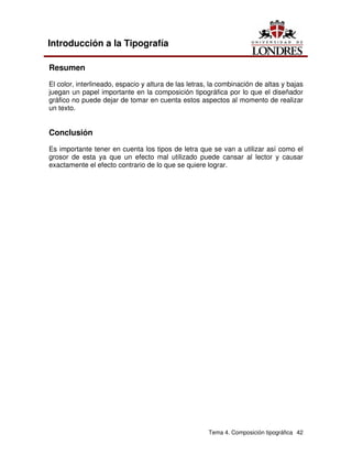 Tema 4. Composición tipográfica 42
Introducción a la Tipografía
Resumen
El color, interlineado, espacio y altura de las letras, la combinación de altas y bajas
juegan un papel importante en la composición tipográfica por lo que el diseñador
gráfico no puede dejar de tomar en cuenta estos aspectos al momento de realizar
un texto.
Conclusión
Es importante tener en cuenta los tipos de letra que se van a utilizar así como el
grosor de esta ya que un efecto mal utilizado puede cansar al lector y causar
exactamente el efecto contrario de lo que se quiere lograr.
 