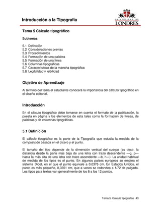 Tema 5. Cálculo tipográfico 43
Introducción a la Tipografía
Tema 5 Cálculo tipográfico
Subtemas
5.1 Definición
5.2 Consideraciones previas
5.3 Procedimientos
5.4 Formación de una palabra
5.5 Formación de una línea
5.6 Columnas tipográficas
5.7 Características de la mancha tipográfica
5.8 Legibilidad y leibilidad
Objetivo de Aprendizaje
Al término del tema el estudiante conocerá la importancia del cálculo tipográfico en
el diseño editorial.
Introducción
En el cálculo tipográfico debe tomarse en cuenta el formato de la publicación, la
puesta en página y los elementos de esta tales como la formación de líneas, de
palabras y de columnas tipográficas.
5.1 Definición
El cálculo tipográfico es la parte de la Tipografía que estudia la medida de la
composición basada en el cícero y el punto.
El tamaño del tipo depende de la dimensión vertical del cuerpo (es decir, la
distancia desde la parte más baja de una letra con trazo descendente —g, p—
hasta la más alta de una letra con trazo ascendente —b, h—). La unidad habitual
de medida de los tipos es el punto. En algunos países europeos se emplea el
sistema Didot, en el que el punto equivale a 0,0376 cm. En Estados Unidos, el
punto es más pequeño, 0,0351 cm, que a veces se redondea a 1/72 de pulgada.
Los tipos para textos van generalmente de los 8 a los 12 puntos.
 