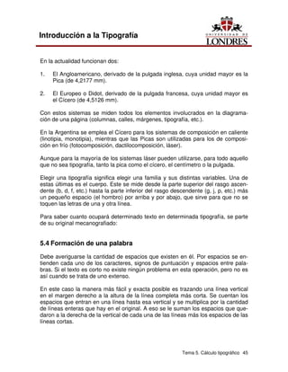 Tema 5. Cálculo tipográfico 45
Introducción a la Tipografía
En la actualidad funcionan dos:
1. El Angloamericano, derivado de la pulgada inglesa, cuya unidad mayor es la
Pica (de 4,2177 mm).
2. El Europeo o Didot, derivado de la pulgada francesa, cuya unidad mayor es
el Cícero (de 4,5126 mm).
Con estos sistemas se miden todos los elementos involucrados en la diagrama-
ción de una página (columnas, calles, márgenes, tipografía, etc.).
En la Argentina se emplea el Cícero para los sistemas de composición en caliente
(linotipia, monotipia), mientras que las Picas son utilizadas para los de composi-
ción en frío (fotocomposición, dactilocomposición, láser).
Aunque para la mayoría de los sistemas láser pueden utilizarse, para todo aquello
que no sea tipografía, tanto la pica como el cícero, el centímetro o la pulgada.
Elegir una tipografía significa elegir una familia y sus distintas variables. Una de
estas últimas es el cuerpo. Este se mide desde la parte superior del rasgo ascen-
dente (b, d, f, etc.) hasta la parte inferior del rasgo descendente (g, j, p, etc.) más
un pequeño espacio (el hombro) por arriba y por abajo, que sirve para que no se
toquen las letras de una y otra línea.
Para saber cuanto ocupará determinado texto en determinada tipografía, se parte
de su original mecanografiado:
5.4 Formación de una palabra
Debe averiguarse la cantidad de espacios que existen en él. Por espacios se en-
tienden cada uno de los caracteres, signos de puntuación y espacios entre pala-
bras. Si el texto es corto no existe ningún problema en esta operación, pero no es
así cuando se trata de uno extenso.
En este caso la manera más fácil y exacta posible es trazando una línea vertical
en el margen derecho a la altura de la línea completa más corta. Se cuentan los
espacios que entran en una línea hasta esa vertical y se multiplica por la cantidad
de líneas enteras que hay en el original. A eso se le suman los espacios que que-
daron a la derecha de la vertical de cada una de las líneas más los espacios de las
líneas cortas.
 