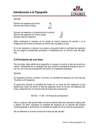 Tema 5. Cálculo tipográfico 46
Introducción a la Tipografía
Ejemplo
Número de espacios por línea 50
Número de líneas enteras x 7
350
Número de espacios a la derecha de la vertical 12
Número de espacios en líneas cortas 65
Número total de espacios 427
Debe verificarse si siempre se ha usado la misma máquina de escribir y si la
longitud de las líneas es siempre la misma de una página a otra.
Si no se necesita un cálculo muy exacto, se puede hallar la cantidad de espacios
de una página considerada promedio y multiplicarla por el número total de pági-
nas.
5.5 Formación de una línea
Por otro lado, debe definirse la tipografía, el cuerpo y el ancho y tipo de columna a
utilizar. Valiéndose de un catálogo hay que contar la cantidad de espacios que en-
tran en una línea de composición del ancho y la tipografía deseada.
Ejemplo
En tipografía Century, tamaño 12 puntos, la cantidad de espacios en una línea de
10 picas es 25 espacios.
Si queremos calcular la cantidad de líneas en un texto de 427 espacios lo que
deberemos hacer es dividir el total de espacios entre el numero de espacios por
línea y obtendremos el número total de líneas de composición;
427/25 = 17,08 = 18 líneas de composición
Para un cálculo más aproximado conviene realizar toda esta operación cada punto
y aparte. Es decir, averiguar la cantidad de espacios de un párrafo del original
mecanografiado y dividirlo por la cantidad de espacios de la línea de composición.
Así se obtendrá el número exacto de líneas de ese párrafo.
 
