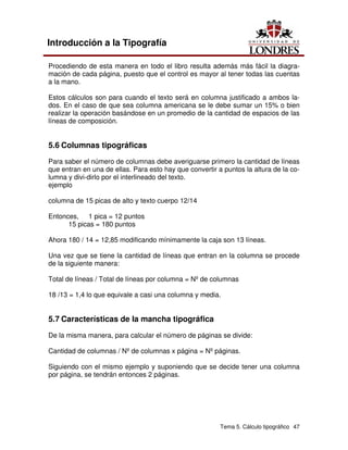 Tema 5. Cálculo tipográfico 47
Introducción a la Tipografía
Procediendo de esta manera en todo el libro resulta además más fácil la diagra-
mación de cada página, puesto que el control es mayor al tener todas las cuentas
a la mano.
Estos cálculos son para cuando el texto será en columna justificado a ambos la-
dos. En el caso de que sea columna americana se le debe sumar un 15% o bien
realizar la operación basándose en un promedio de la cantidad de espacios de las
líneas de composición.
5.6 Columnas tipográficas
Para saber el número de columnas debe averiguarse primero la cantidad de líneas
que entran en una de ellas. Para esto hay que convertir a puntos la altura de la co-
lumna y divi-dirlo por el interlineado del texto.
ejemplo
columna de 15 picas de alto y texto cuerpo 12/14
Entonces, 1 pica = 12 puntos
15 picas = 180 puntos
Ahora 180 / 14 = 12,85 modificando mínimamente la caja son 13 líneas.
Una vez que se tiene la cantidad de líneas que entran en la columna se procede
de la siguiente manera:
Total de líneas / Total de líneas por columna = Nº de columnas
18 /13 = 1,4 lo que equivale a casi una columna y media.
5.7 Características de la mancha tipográfica
De la misma manera, para calcular el número de páginas se divide:
Cantidad de columnas / Nº de columnas x página = Nº páginas.
Siguiendo con el mismo ejemplo y suponiendo que se decide tener una columna
por página, se tendrán entonces 2 páginas.
 