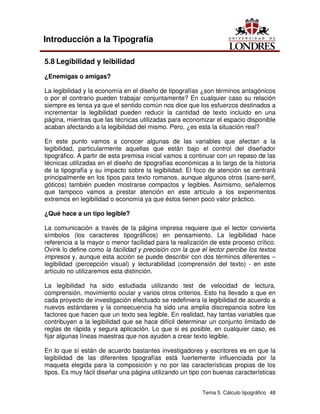 Tema 5. Cálculo tipográfico 48
Introducción a la Tipografía
5.8 Legibilidad y leibilidad
¿Enemigas o amigas?
La legibilidad y la economía en el diseño de tipografías ¿son términos antagónicos
o por el contrario pueden trabajar conjuntamente? En cualquier caso su relación
siempre es tensa ya que el sentido común nos dice que los esfuerzos destinados a
incrementar la legibilidad pueden reducir la cantidad de texto incluido en una
página, mientras que las técnicas utilizadas para economizar el espacio disponible
acaban afectando a la legibilidad del mismo. Pero, ¿es esta la situación real?
En este punto vamos a conocer algunas de las variables que afectan a la
legibilidad, particularmente aquellas que están bajo el control del diseñador
tipográfico. A partir de esta premisa inicial vamos a continuar con un repaso de las
técnicas utilizadas en el diseño de tipografías económicas a lo largo de la historia
de la tipografía y su impacto sobre la legibilidad. El foco de atención se centrará
principalmente en los tipos para texto romanos, aunque algunos otros (sans-serif,
góticos) también pueden mostrarse compactos y legibles. Asimismo, señalemos
que tampoco vamos a prestar atención en este artículo a los experimentos
extremos en legibilidad o economía ya que éstos tienen poco valor práctico.
¿Qué hace a un tipo legible?
La comunicación a través de la página impresa requiere que el lector convierta
símbolos (los caracteres tipográficos) en pensamiento. La legibilidad hace
referencia a la mayor o menor facilidad para la realización de este proceso crítico.
Ovink lo define como la facilidad y precisión con la que el lector percibe los textos
impresos y, aunque esta acción se puede describir con dos términos diferentes –
legibilidad (percepción visual) y lecturabilidad (comprensión del texto) - en este
artículo no utilizaremos esta distinción.
La legibilidad ha sido estudiada utilizando test de velocidad de lectura,
comprensión, movimiento ocular y varios otros criterios. Esto ha llevado a que en
cada proyecto de investigación efectuado se redefiniera la legibilidad de acuerdo a
nuevos estándares y la consecuencia ha sido una amplia discrepancia sobre los
factores que hacen que un texto sea legible. En realidad, hay tantas variables que
contribuyen a la legibilidad que se hace difícil determinar un conjunto limitado de
reglas de rápida y segura aplicación. Lo que si es posible, en cualquier caso, es
fijar algunas líneas maestras que nos ayuden a crear texto legible.
En lo que sí están de acuerdo bastantes investigadores y escritores es en que la
legibilidad de las diferentes tipografías está fuertemente influenciada por la
maqueta elegida para la composición y no por las características propias de los
tipos. Es muy fácil diseñar una página utilizando un tipo con buenas características
 