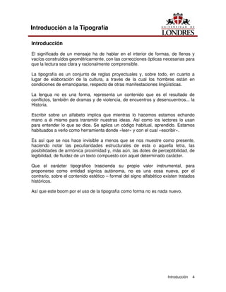 Introducción 4
Introducción a la Tipografía
Introducción
El significado de un mensaje ha de hablar en el interior de formas, de llenos y
vacíos construidos geométricamente, con las correcciones ópticas necesarias para
que la lectura sea clara y racionalmente comprensible.
La tipografía es un conjunto de reglas proyectuales y, sobre todo, en cuanto a
lugar de elaboración de la cultura, a través de la cual los hombres están en
condiciones de emanciparse, respecto de otras manifestaciones lingüísticas.
La lengua no es una forma, representa un contenido que es el resultado de
conflictos, también de dramas y de violencia, de encuentros y desencuentros... la
Historia.
Escribir sobre un alfabeto implica que mientras lo hacemos estamos echando
mano a él mismo para transmitir nuestras ideas. Así como los lectores lo usan
para entender lo que se dice. Se aplica un código habitual, aprendido. Estamos
habituados a verlo como herramienta donde «leer» y con el cual «escribir».
Es así que se nos hace invisible a menos que se nos muestre como presente,
haciendo notar las peculiaridades estructurales de esta o aquella letra, las
posibilidades de armónica proximidad y, más aún, las dotes de perceptibilidad, de
legibilidad, de fluidez de un texto compuesto con aquel determinado carácter.
Que el carácter tipográfico trascienda su propio valor instrumental, para
proponerse como entidad sígnica autónoma, no es una cosa nueva, por el
contrario, sobre el contenido estético – formal del signo alfabético existen tratados
históricos.
Así que este boom por el uso de la tipografía como forma no es nada nuevo.
 