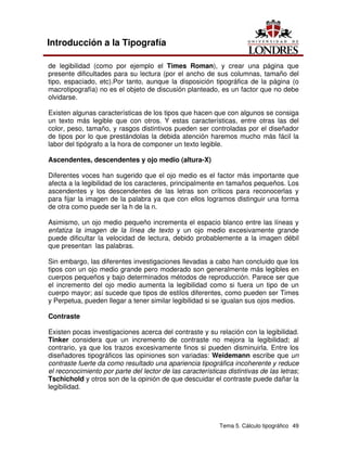 Tema 5. Cálculo tipográfico 49
Introducción a la Tipografía
de legibilidad (como por ejemplo el Times Roman), y crear una página que
presente dificultades para su lectura (por el ancho de sus columnas, tamaño del
tipo, espaciado, etc).Por tanto, aunque la disposición tipográfica de la página (o
macrotipografía) no es el objeto de discusión planteado, es un factor que no debe
olvidarse.
Existen algunas características de los tipos que hacen que con algunos se consiga
un texto más legible que con otros. Y estas características, entre otras las del
color, peso, tamaño, y rasgos distintivos pueden ser controladas por el diseñador
de tipos por lo que prestándolas la debida atención haremos mucho más fácil la
labor del tipógrafo a la hora de componer un texto legible.
Ascendentes, descendentes y ojo medio (altura-X)
Diferentes voces han sugerido que el ojo medio es el factor más importante que
afecta a la legibilidad de los caracteres, principalmente en tamaños pequeños. Los
ascendentes y los descendentes de las letras son críticos para reconocerlas y
para fijar la imagen de la palabra ya que con ellos logramos distinguir una forma
de otra como puede ser la h de la n.
Asimismo, un ojo medio pequeño incrementa el espacio blanco entre las líneas y
enfatiza la imagen de la línea de texto y un ojo medio excesivamente grande
puede dificultar la velocidad de lectura, debido probablemente a la imagen débil
que presentan las palabras.
Sin embargo, las diferentes investigaciones llevadas a cabo han concluido que los
tipos con un ojo medio grande pero moderado son generalmente más legibles en
cuerpos pequeños y bajo determinados métodos de reproducción. Parece ser que
el incremento del ojo medio aumenta la legibilidad como si fuera un tipo de un
cuerpo mayor; así sucede que tipos de estilos diferentes, como pueden ser Times
y Perpetua, pueden llegar a tener similar legibilidad si se igualan sus ojos medios.
Contraste
Existen pocas investigaciones acerca del contraste y su relación con la legibilidad.
Tinker considera que un incremento de contraste no mejora la legibilidad; al
contrario, ya que los trazos excesivamente finos si pueden disminuirla. Entre los
diseñadores tipográficos las opiniones son variadas: Weidemann escribe que un
contraste fuerte da como resultado una apariencia tipográfica incoherente y reduce
el reconocimiento por parte del lector de las características distintivas de las letras;
Tschichold y otros son de la opinión de que descuidar el contraste puede dañar la
legibilidad.
 