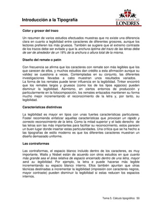 Tema 5. Cálculo tipográfico 50
Introducción a la Tipografía
Color y grosor del trazo
Un resumen de varios estudios efectuados muestras que no existe una diferencia
clara en cuanto a legibilidad entre caracteres de diferentes grosores, aunque los
lectores prefieren los más gruesos. También se sugiere que el extremo contraste
de los trazos debe ser evitado y que la anchura óptima del trazo de las letras debe
de ser de alrededor de un 18% de la anchura o altura total de la misma.
Diseño del remate o patín
Con frecuencia se afirma que los caracteres con remate son más legibles que los
que carecen de ellos, y muchos estudios dan crédito a esta afirmación aunque su
validez se cuestiona a veces. Contempladas en su conjunto, las diferentes
investigaciones llevadas a cabo muestran unos resultados variados.
La forma de los remates puede tener influencia en la legibilidad. Tinker encontró
que los remates largos y gruesos (como los de los tipos egipcios) pueden
disminuir la legibilidad. Asimismo, en ciertos entornos de producción y
particularmente en la fotocomposición, los remates enlazados mantienen su forma
mucho mejor incrementando el reconocimiento de la letra y, por tanto, su
legibilidad.
Características distintivas
La legibilidad es mayor en tipos con unas fuertes características particulares.
Foster recomienda enfatizar aquellas características que provocan un rápido y
correcto reconocimiento de la letra. Como la mitad superior y el lado derecho de
las letras son las más importantes para facilitar su reconocimiento, estos parecen
un buen lugar donde insertar estas particularidades. Una crítica que se ha hecho a
las tipografías de estilo moderno es que los diferentes caracteres muestran un
diseño demasiado uniforme.
Las contraformas
Las contraformas, el espacio blanco incluido dentro de los caracteres, es muy
importante. Watts y Nisbet están de acuerdo con otros estudios en que cuanto
más grande sea el área relativa de espacio encerrado dentro de una letra, mayor
será su legibilidad. Por ejemplo, la letra e puede hacerse más legible
incrementando su espacio blanco interno. Ellos también apuntan que otras
técnicas destinadas a incrementar la legibilidad (impresión con caracteres negros,
mayor contraste) pueden disminuir la legibilidad si estas reducen los espacios
internos.
 