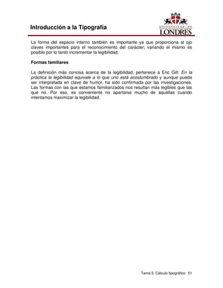 Tema 5. Cálculo tipográfico 51
Introducción a la Tipografía
La forma del espacio interno también es importante ya que proporciona al ojo
claves importantes para el reconocimiento del carácter; variando el mismo es
posible por lo tanto incrementar la legibilidad.
Formas familiares
La definición más concisa acerca de la legibilidad, pertenece a Eric Gill: En la
práctica la legibilidad equivale a lo que uno está acostumbrado y aunque pueda
ser interpretada en clave de humor, ha sido confirmada por las investigaciones.
Las formas con las que estamos familiarizados nos resultan más legibles que las
que no. Por eso, es conveniente no apartarse mucho de aquéllas cuando
intentamos maximizar la legibilidad.
 