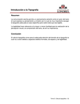 Tema 5. Cálculo tipográfico 52
Introducción a la Tipografía
Resumen
La comunicación escrita permite un acercamiento estrecho entre el autor del texto
el cual expresa su pensamiento y el lector por lo cual es muy importante escoger
la tipografía adecuada al caso específico pero sobre todo que sea legible.
La legibilidad hace referencia a la mayor o menor facilidad para la realización de la
percepción visual y la comprensión del texto, de ahí su importancia.
Conclusión
El cálculo tipográfico sirve para la adecuada elección del tamaño de la tipografía la
cual va a variar debido a aspectos estético-formales, de espacio y de legibilidad.
 