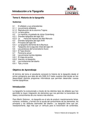 Tema 6. Historia de la tipografía 53
Introducción a la Tipografía
Tema 6. Historia de la tipografía
Subtemas
6.1 El alfabeto y sus antecedentes
6.1.1 Los primeros alfabetos
6.1.2 Reproducción de la columna Trajana
6.1.3 La letra gótica
6.2 La imprenta, el grabado de Johan Gutemberg
6.2.1 Grandes tipógrafos del siglo XVI
6.2.2 La marca de impresor de Aldo Manucio
6.3 Grandes tipógrafos del siglo XVIII
6.4 Principios del siglo XX
6.4.1 La tipografía elemental de la Bauhaus
6.5 Tipógrafos de la segunda mitad del siglo XX
6.6 Las grotescas del funcionalismo Suizo
6.6.1 El Type director
6.7 Panorama actual
6.8 Las primeras fuentes digitales
6.8.1 El mapa de puntos
6.8.2 Internet y la tipografía
6.9 Las limitaciones del diseño
6.9.1 Tips y trucos
Objetivo de Aprendizaje
Al término del tema el estudiante conocerá la historia de la tipografía desde el
primer pictograma que data del año 5300 A.C hasta nuestros días donde se han
desarrollado distintos programas informáticos que permiten desarrollar nuevas
fuentes tipográficas.
Introducción
La tipografía ha evolucionado a través de los distintos tipos de alfabeto que han
permitido la mayor integración de elementos que nos permiten la transmisión de
ideas y conocimientos de una manera más efectiva.
Para Martin Solomon, «la tipografía es el arte de producir mecánicamente letras,
números, símbolos, y formas con la ayuda del conocimiento de los elementos, los
principios y los atributos esenciales del diseño». La tipografía tiene que ser,
necesariamente, algo más que un vehículo para la transmisión de contenidos.
 