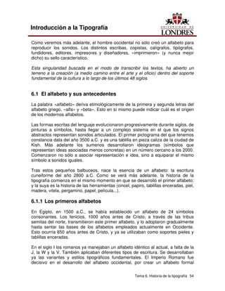 Tema 6. Historia de la tipografía 54
Introducción a la Tipografía
Como veremos más adelante, el hombre occidental no sólo creó un alfabeto para
reproducir los sonidos. Los distintos escribas, copistas, calígrafos, tipógrafos,
fundidores, editores, impresores y diseñadores, «imprimieron» (y nunca mejor
dicho) su sello característico.
Esta singularidad buscada en el modo de transcribir los textos, ha abierto un
terreno a la creación (a medio camino entre el arte y el oficio) dentro del soporte
fundamental de la cultura a lo largo de los últimos 48 siglos.
6.1 El alfabeto y sus antecedentes
La palabra «alfabeto» deriva etimológicamente de la primera y segunda letras del
alfabeto griego, «alfa» y «beta». Esto en sí mismo puede indicar cuál es el origen
de los modernos alfabetos.
Las formas escritas del lenguaje evolucionaron progresivamente durante siglos, de
pinturas a símbolos, hasta llegar a un complejo sistema en el que los signos
abstractos representan sonidos articulados. El primer pictograma del que tenemos
constancia data del año 3500 a.C. y es una tablilla en pieza caliza de la ciudad de
Kish. Más adelante los sumerios desarrollaron ideogramas (símbolos que
representan ideas asociadas menos concretas) en un número cercano a los 2000.
Comenzaron no sólo a asociar representación e idea, sino a equiparar el mismo
símbolo a sonidos iguales.
Tras estos pequeños balbuceos, nace la esencia de un alfabeto: la escritura
cuneiforme del año 2800 a.C. Como se verá más adelante, la historia de la
tipografía comienza en el mismo momento en que se desarrolló el primer alfabeto;
y la suya es la historia de las herramientas (cincel, papiro, tablillas enceradas, piel,
madera, vitela, pergamino, papel, película...).
6.1.1 Los primeros alfabetos
En Egipto, en 1500 a.C., se había establecido un alfabeto de 24 símbolos
consonantes. Los fenicios, 1000 años antes de Cristo, a través de las tribus
semitas del norte, transmitieron este primer alfabeto, y lo adoptaron gradualmente
hasta sentar las bases de los alfabetos empleados actualmente en Occidente.
Esto ocurría 850 años antes de Cristo, y ya se utilizaban como soportes pieles y
tablillas enceradas.
En el siglo I los romanos ya manejaban un alfabeto idéntico al actual, a falta de la
J, la W y la V. También aplicaban diferentes tipos de escritura. Se desarrollaban
ya las variantes y estilos tipográficos fundamentales. El Imperio Romano fue
decisivo en el desarrollo del alfabeto occidental, por crear un alfabeto formal
 