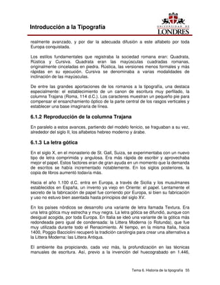 Tema 6. Historia de la tipografía 55
Introducción a la Tipografía
realmente avanzado, y por dar la adecuada difusión a este alfabeto por toda
Europa conquistada.
Los estilos fundamentales que registraba la sociedad romana eran: Quadrata,
Rústica y Cursiva. Quadrata eran las mayúsculas cuadradas romanas,
originalmente cinceladas en piedra. Rústica, las versiones menos formales y más
rápidas en su ejecución. Cursiva se denominaba a varias modalidades de
inclinación de las mayúsculas.
De entre las grandes aportaciones de los romanos a la tipografía, una destaca
especialmente: el establecimiento de un canon de escritura muy perfilado, la
columna Trajana (Roma, 114 d.C.). Los caracteres muestran un pequeño pie para
compensar el ensanchamiento óptico de la parte central de los rasgos verticales y
establecer una base imaginaria de línea.
6.1.2 Reproducción de la columna Trajana
En paralelo a estos avances, partiendo del modelo fenicio, se fraguaban a su vez,
alrededor del siglo II, los alfabetos hebreo moderno y árabe.
6.1.3 La letra gótica
En el siglo X, en el monasterio de St. Gall, Suiza, se experimentaba con un nuevo
tipo de letra comprimida y angulosa. Era más rápida de escribir y aprovechaba
mejor el papel. Estos factores eran de gran ayuda en un momento que la demanda
de escritos se había incrementado notablemente. En los siglos posteriores, la
copia de libros aumentó todavía más.
Hacia el año 1.100 d.C. entra en Europa, a través de Sicilia y los musulmanes
establecidos en España, un invento ya viejo en Oriente: el papel. Lentamente el
secreto de la fabricación de papel fue corriendo por Europa, si bien su fabricación
y uso no estuvo bien asentada hasta principios del siglo XV.
En los países nórdicos se desarrollo una variante de letra llamada Textura. Era
una letra gótica muy estrecha y muy negra. La letra gótica se difundió, aunque con
desigual acogida, por toda Europa. En Italia se ideó una variante de la gótica más
redondeada pero igual de condensada: la Littera Moderna (o Rotunda), que fue
muy utilizada durante todo el Renacimiento. Al tiempo, en la misma Italia, hacia
1400, Poggio Bacciolini recuperó la tradición carolingia para crear una alternativa a
la Littera Moderna: las Littera Antiqua.
El ambiente iba propiciando, cada vez más, la profundización en las técnicas
manuales de escritura. Así, previo a la invención del huecograbado en 1.446,
 