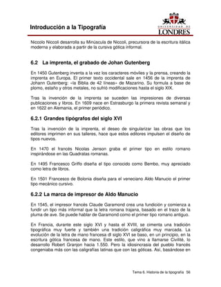 Tema 6. Historia de la tipografía 56
Introducción a la Tipografía
Niccolo Niccoli desarrolla su Minúscula de Niccoli, precursora de la escritura itálica
moderna y elaborada a partir de la cursiva gótica informal.
6.2 La imprenta, el grabado de Johan Gutenberg
En 1450 Gutenberg inventa a la vez los caracteres móviles y la prensa, creando la
imprenta en Europa. El primer texto occidental sale en 1456 de la imprenta de
Johann Gutenberg: «la Biblia de 42 líneas» de Mazarino. Su formula a base de
plomo, estaño y otros metales, no sufrió modificaciones hasta el siglo XIX.
Tras la invención de la imprenta se suceden las impresiones de diversas
publicaciones y libros. En 1609 nace en Estrasburgo la primera revista semanal y
en 1622 en Alemania, el primer periódico.
6.2.1 Grandes tipógrafos del siglo XVI
Tras la invención de la imprenta, el deseo de singularizar las obras que los
editores imprimen en sus talleres, hace que estos editores impulsen el diseño de
tipos nuevos.
En 1470 el francés Nicolas Jenson graba el primer tipo en estilo romano
inspirándose en las Quadratas romanas.
En 1495 Francesco Griffo diseña el tipo conocido como Bembo, muy apreciado
como letra de libros.
En 1501 Francesco de Bolonia diseña para el veneciano Aldo Manucio el primer
tipo mecánico cursivo.
6.2.2 La marca de impresor de Aldo Manucio
En 1545, el impresor francés Claude Garamond crea una fundición y comienza a
fundir un tipo más informal que la letra romana trajana, basado en el trazo de la
pluma de ave. Se puede hablar de Garamond como el primer tipo romano antiguo.
En Francia, durante este siglo XVI y hasta el XVIII, se cimenta una tradición
tipográfica muy fuerte y también una tradición caligráfica muy marcada. La
evolución de la letra de mano francesa dl siglo XVI se baso, en un principio, en la
escritura gótica francesa de mano. Este estilo, que vino a llamarse Civilité, lo
desarrollo Robert Granjon hacia 1.550. Pero la idiosincrasia del pueblo francés
congeniaba más con las caligrafías latinas que con las góticas. Así, basándose en
 
