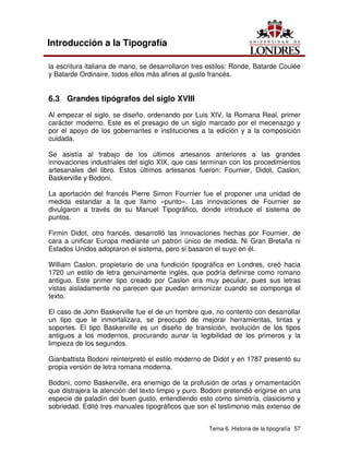 Tema 6. Historia de la tipografía 57
Introducción a la Tipografía
la escritura italiana de mano, se desarrollaron tres estilos: Ronde, Batarde Coulée
y Batarde Ordinaire, todos ellos más afines al gusto francés.
6.3 Grandes tipógrafos del siglo XVIII
Al empezar el siglo, se diseño, ordenando por Luis XIV, la Romana Real, primer
carácter moderno. Este es el presagio de un siglo marcado por el mecenazgo y
por el apoyo de los gobernantes e instituciones a la edición y a la composición
cuidada.
Se asistía al trabajo de los últimos artesanos anteriores a las grandes
innovaciones industriales del siglo XIX, que casi terminan con los procedimientos
artesanales del libro. Estos últimos artesanos fueron: Fournier, Didot, Caslon,
Baskerville y Bodoni.
La aportación del francés Pierre Simon Fournier fue el proponer una unidad de
medida estandar a la que llamo «punto». Las innovaciones de Fournier se
divulgaron a través de su Manuel Tipográfico, donde introduce el sistema de
puntos.
Firmin Didot, otro francés, desarrolló las innovaciones hechas por Fournier, de
cara a unificar Europa mediante un patrón único de medida. Ni Gran Bretaña ni
Estados Unidos adoptaron el sistema, pero si basaron el suyo en él.
William Caslon, propietario de una fundición tipográfica en Londres, creó hacia
1720 un estilo de letra genuinamente inglés, que podría definirse como romano
antiguo. Este primer tipo creado por Caslon era muy peculiar, pues sus letras
vistas aisladamente no parecen que puedan armonizar cuando se componga el
texto.
El caso de John Baskerville fue el de un hombre que, no contento con desarrollar
un tipo que le inmortalizara, se preocupó de mejorar herramientas, tintas y
soportes. El tipo Baskerville es un diseño de transición, evolución de los tipos
antiguos a los modernos, procurando aunar la legibilidad de los primeros y la
limpieza de los segundos.
Gianbattista Bodoni reinterpretó el estilo moderno de Didot y en 1787 presentó su
propia versión de letra romana moderna.
Bodoni, como Baskerville, era enemigo de la profusión de orlas y ornamentación
que distrajera la atención del texto limpio y puro. Bodoni pretendió erigirse en una
especie de paladín del buen gusto, entendiendo esto como simetría, clasicismo y
sobriedad. Editó tres manuales tipográficos que son el testimonio más extenso de
 