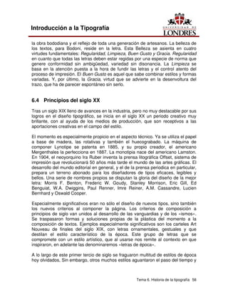 Tema 6. Historia de la tipografía 58
Introducción a la Tipografía
la obra bododiana y el reflejo de toda una generación de artesanos. La belleza de
los textos, para Bodoni, reside en la letra. Esta Belleza se asienta en cuatro
virtudes fundamentales: Regularidad, Limpieza, Buen Gusto y Gracia. Regularidad
en cuanto que todas las letras deben estar regidas por una especie de norma que
genere conformidad sin ambigüedad, variedad sin disonancia. La Limpieza se
basa en la atención puesta a la hora de fundir las letras y el control atento del
proceso de impresión. El Buen Gusto es aquel que sabe combinar estilos y formas
variadas. Y, por último, la Gracia, virtud que se advierte en la desenvoltura del
trazo, que ha de parecer espontáneo sin serlo.
6.4 Principios del siglo XX
Tras un siglo XIX lleno de avances en la industria, pero no muy destacable por sus
logros en el diseño tipográfico, se inicia en el siglo XX un periodo creativo muy
brillante, con al ayuda de los medios de producción, que son receptivos a las
aportaciones creativas en el campo del estilo.
El momento es especialmente propicio en el aspecto técnico. Ya se utiliza el papel
a base de madera, las rotativas y también el huecograbado. La máquina de
componer Lynotipe se patenta en 1885, y su propio creador, el americano
Mergenthales la perfecciona en 1887. La monotipia nace del americano Lamston.
En 1904, el neoyorquino Ira Ruber inventa la prensa litográfica Offset, sistema de
impresión que revolucionará 50 años más tarde el mundo de las artes gráficas. El
desarrollo del mundo editorial en general, y el de la prensa periodica en particular,
prepara un terreno abonado para los diseñadores de tipos eficaces, legibles y
bellos. Una serie de nombres propios se disputan la gloria del diseño de la mejor
letra: Morris F. Benton, Frederic W. Goudy, Stanley Morrison, Eric Gill, Ed
Benguiat, W.A. Dwiggins, Paul Renner, Imre Reiner, A.M. Cassandre, Lucien
Bernhard y Oswald Cooper.
Especialmente significativos eran no sólo el diseño de nuevos tipos, sino también
los nuevos criterios al componer la página. Los criterios de composición a
principios de siglo van unidos al desarrollo de las vanguardias y de los «ismos».
Se traspasaron formas y soluciones propias de la plástica del momento a la
composición de textos. Ejemplos especialmente significativos son los carteles Art
Nouveau de finales del siglo XIX, con letras ornamentales, gestuales y que
destilan el estilo característico de la época. Este grupo de letras que se
compromete con un estilo artístico, que al usarse nos remite al contexto en que
inspiraron, en adelante las denominaremos «letras de época».
A lo largo de este primer tercio de siglo se fraguaron multitud de estilos de época
hoy olvidados, Sin embargo, otros muchos estilos aguantaron el paso del tiempo y
 
