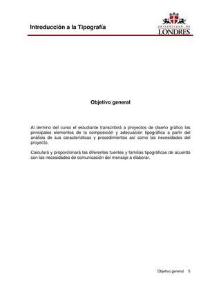 Objetivo general 5
Introducción a la Tipografía
Objetivo general
Al término del curso el estudiante transcribirá a proyectos de diseño gráfico los
principales elementos de la composición y adecuación tipográfica a partir del
análisis de sus características y procedimientos así como las necesidades del
proyecto.
Calculará y proporcionará las diferentes fuentes y familias tipográficas de acuerdo
con las necesidades de comunicación del mensaje a elaborar.
 