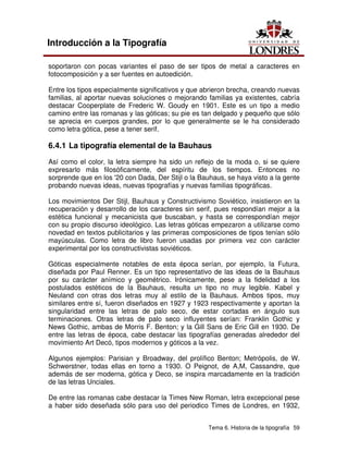 Tema 6. Historia de la tipografía 59
Introducción a la Tipografía
soportaron con pocas variantes el paso de ser tipos de metal a caracteres en
fotocomposición y a ser fuentes en autoedición.
Entre los tipos especialmente significativos y que abrieron brecha, creando nuevas
familias, al aportar nuevas soluciones o mejorando familias ya existentes, cabría
destacar Cooperplate de Frederic W. Goudy en 1901. Este es un tipo a medio
camino entre las romanas y las góticas; su pie es tan delgado y pequeño que sólo
se aprecia en cuerpos grandes, por lo que generalmente se le ha considerado
como letra gótica, pese a tener serif.
6.4.1 La tipografía elemental de la Bauhaus
Así como el color, la letra siempre ha sido un reflejo de la moda o, si se quiere
expresarlo más filosóficamente, del espíritu de los tiempos. Entonces no
sorprende que en los '20 con Dada, Der Stijl o la Bauhaus, se haya visto a la gente
probando nuevas ideas, nuevas tipografías y nuevas familias tipográficas.
Los movimientos Der Stijl, Bauhaus y Constructivismo Soviético, insistieron en la
recuperación y desarrollo de los caracteres sin serif, pues respondían mejor a la
estética funcional y mecanicista que buscaban, y hasta se correspondían mejor
con su propio discurso ideológico. Las letras góticas empezaron a utilizarse como
novedad en textos publicitarios y las primeras composiciones de tipos tenían sólo
mayúsculas. Como letra de libro fueron usadas por primera vez con carácter
experimental por los constructivistas soviéticos.
Góticas especialmente notables de esta época serían, por ejemplo, la Futura,
diseñada por Paul Renner. Es un tipo representativo de las ideas de la Bauhaus
por su carácter anímico y geométrico. Irónicamente, pese a la fidelidad a los
postulados estéticos de la Bauhaus, resulta un tipo no muy legible. Kabel y
Neuland con otras dos letras muy al estilo de la Bauhaus. Ambos tipos, muy
similares entre sí, fueron diseñados en 1927 y 1923 respectivamente y aportan la
singularidad entre las letras de palo seco, de estar cortadas en ángulo sus
terminaciones. Otras letras de palo seco influyentes serían: Franklin Gothic y
News Gothic, ambas de Morris F. Benton; y la Gill Sans de Eric Gill en 1930. De
entre las letras de época, cabe destacar las tipografías generadas alrededor del
movimiento Art Decó, tipos modernos y góticos a la vez.
Algunos ejemplos: Parisian y Broadway, del prolífico Benton; Metrópolis, de W.
Schwerstner, todas ellas en torno a 1930. O Peignot, de A,M, Cassandre, que
además de ser moderna, gótica y Deco, se inspira marcadamente en la tradición
de las letras Unciales.
De entre las romanas cabe destacar la Times New Roman, letra excepcional pese
a haber sido deseñada sólo para uso del periodico Times de Londres, en 1932,
 