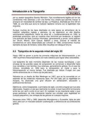 Tema 6. Historia de la tipografía 60
Introducción a la Tipografía
por su asesor tipográfico Stanley Morrison. Tipo increíblemente legible aún en las
condiciones más adversas y con una familia muy amplia que permite marcar la
jerarquía sin necesidad de cambiar de tipo. La Perpetua, diseñada por Eric Gill en
1928, es una letra que aúna la tradición lapidaria romana con la legibilidad más
exquisita.
Aunque muchos de los tipos diseñados en esta epoca se alimentaron de la
tradición caligráfica inglesa y alemana, no se registraron en ella diseños
estrictamente caligráficos: Hacia los años 40, y fundamentalmente en 1950, la
publicidad americana -que en nuestros días revivimos por tendencia- sí registró
una profusión de tipos cursivos informales, generalmente a pincel, como podrían
ser: Brush, Mistral, Dom Casual, Balloon y otras. Gracias al método de
transferencia en seco desarrollado por Letraset en 1960, conservamos muchos
ejemplos de tipos de fantasía, todos ellos resueltos con desigual fortuna.
6.5 Tipógrafos de la segunda mitad del siglo XX
Hacia 1950 se ponen a punto las primeras máquinas de fotocomposición, y en
1967 la primera fotocomponedora con tubo catódico para lograr altas velocidades.
Los tipógrafos de este momento dependen de las nuevas tecnologías, y por
encargo de las grandes casas de composición se comienzan a desarrollar tipos
muy versátiles y con familias muy extensas, generalmente góticos. Es el caso de
Univers, concebida en 1950 para la composición en metal y para la
fotocomposición al mismo tiempo. Fue diseñada por Adrian Frutiger con casi
veinte variaciones de un mismo ojo de palo seco.
Helvetica es un diseño de Max Meidinger en 1957, que se ha convertido en un
estándar de las modernas impresoras láser. Por otro lado, por su legibilidad en
titulares, ha alcanzado una gran difusión en señalización, educación u
publicaciones técnicas.
Optima es, como Cooperplate, a principios de siglo, una letra singular por sus pies
abocinados. Sugiere un pie que realmente no existe, lo que hace difícil enmarcarla
entre las con serif o entre la sin serif. En realidad, no es importante saber a que
grupo pertenece; es más interesante reseñar sus virtudes: gran legibilidad en
cuerpos pequeños y las ventajas de las góticas en cuerpos mayores.
Novarese entre 1952 y 1960, desarrolla Microgamma y Euroestile, tipos de palo
seco, pero con un marcado carácter cuadrangular, a diferencia de sus antecesores
góticos.
 