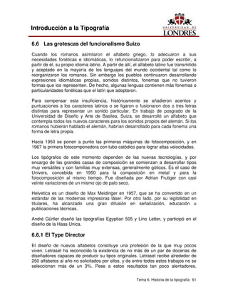 Tema 6. Historia de la tipografía 61
Introducción a la Tipografía
6.6 Las grotescas del funcionalismo Suizo
Cuando los romanos asimilaron el alfabeto griego, lo adecuaron a sus
necesidades fonéticas e idiomáticas, lo refuncionalizaron para poder escribir, a
partir de él, su propio idioma latino. A partir de allí, el alfabeto latino fue transmitido
y aceptado en la mayoría de los lenguajes del mundo occidental tal como lo
reorganizaron los romanos. Sin embargo los pueblos continuaron desarrollando
expresiones idiomáticas propias, sonidos distintos, fonemas que no tuvieron
formas que los representen. De hecho, algunas lenguas contienen más fonemas o
particularidades fonéticas que el latín que adoptaron.
Para compensar esta insuficiencia, históricamente se añadieron acentos y
puntuaciones a los caracteres latinos o se ligaron o fusionaron dos o tres letras
distintas para representar un sonido particular. En trabajo de posgrado de la
Universidad de Diseño y Arte de Basilea, Suiza, se desarrolló un alfabeto que
contempla todos los nuevos caracteres para los sonidos propios del alemán. Si los
romanos hubieran hablado el alemán, habrían desarrollado para cada fonema una
forma de letra propia.
Hacia 1950 se ponen a punto las primeras máquinas de fotocomposición, y en
1967 la primera fotocomponedora con tubo catódico para lograr altas velocidades.
Los tipógrafos de este momento dependen de las nuevas tecnologías, y por
encargo de las grandes casas de composición se comienzan a desarrollar tipos
muy versátiles y con familias muy extensas, generalmente góticos. Es el caso de
Univers, concebida en 1950 para la composición en metal y para la
fotocomposición al mismo tiempo. Fue diseñada por Adrian Frutiger con casi
veinte variaciones de un mismo ojo de palo seco.
Helvetica es un diseño de Max Meidinger en 1957, que se ha convertido en un
estándar de las modernas impresoras láser. Por otro lado, por su legibilidad en
titulares, ha alcanzado una gran difusión en señalización, educación u
publicaciones técnicas.
André Gürtler diseñó las tipografías Egyptian 505 y Lino Letter, y participó en el
diseño de la Haas Unica.
6.6.1 El Type Director
El diseño de nuevos alfabetos constituye una profesión de la que muy pocos
viven. Letraset ha reconocido la existencia de no más de un par de docenas de
diseñadores capaces de producir su tipos originales. Letraset recibe alrededor de
250 alfabetos al año no solicitados por ellos, y de entre todos estos trabajos no se
seleccionan más de un 3%. Pese a estos resultados tan poco alentadores,
 