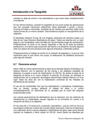 Tema 6. Historia de la tipografía 62
Introducción a la Tipografía
Letraset no deja de animar a los diseñadores a que creen tipos verdaderamente
innovadores.
En los últimos tiempos, Letraset ha aceptado de muy buen grado las aportaciones
que han acusado influencias caligrafícas, letras gestuales a pincel y pluma,
cursivas formales e informales, resueltas de tal manera que permitan optar entre
varias formas de un mismo carácter. Esta tendencia origina un resurgimiento de la
caligrafía.
El diseñador Doyland Young, de Los Angeles, pertenece por derecho propio a la
élite de los Type Directors (diseñadores de tipos). Todos sus diseños son un valor
seguro y son aceptados a ojos cerrados por las principales casas de composición.
Evidentemente, su éxito no es casual, responde a más de 35 años de práctica
profesional y a la afortunada conjunción del talento y la disciplina. Durante algunos
años fue asesor de comunicación para algunas empresas y diseñador gráfico.
Progresivamente su trabajo se centró en la creación de logotipos y, lo que es más
importante para lo que ahora nos ocupa, la elaboración de alfabetos exclusivos
para algunos clientes.
6.7 Panorama actual
Hacia 1940 se marcó decisivamente el paso de la llamada Galaxia Gutenberg a la
Galaxia Marconi, con la aparición de las tramas y los alfabetos calcables de
Zipatone, la puesta a punto de fototitulación en EE.UU. Se asistía al paso de la
tipografía en plomo a un nuevo material: la película. En Europa, sin embargo la
implantanción de la revolución tecnológica denominada Galaxia Marconi no tuvo
lugar hasta los años 60, con la implantación comercial de los métodos de
transferencia de Letraset.
El uso de los transferibles hizo que los diseñadores y montadores rentabilizaran
más su tiempo, aunque adocenó el trabajo de éstos y lo unificó
considerablemente, en detrimento de la variedad que la mano del calígrafo
proporcionaba antes.
Las nuevas generaciones de diseñadores que se educaron con los sistemas de
transferencia ya implantados, acusan lagunas en su formación en cuanto a la
rotulación de letras y la caligrafía.
En los años 60 y 70 transcurrió un periodo «psicodelico», que se inició en torno al
alucinogeno ambiente musical de la Costa Oeste americana. Este fue el detonante
y la inspiración de los nuevos caligrafos y diseñadores de tipos, tales como Donald
Jackson en Inglaterra y Herb Lubalin en EE.UU. Avant Garde fue diseñada por
 