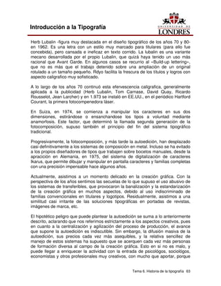 Tema 6. Historia de la tipografía 63
Introducción a la Tipografía
Herb Lubalin -figura muy destacada en el diseño tipográfico de los años 70 y 80-
en 1962. Es una letra con un estilo muy marcado para titulares (para ello fue
concebida), pero cansada e ineficaz en texto corrido. La lubalin es una variante
mecano desarrollada por el propio Lubalin, que quizá haya tenido un uso más
racional que Avant Garde. En algunos casos se recurrio al «Build-up lettering»,
que no es más que el trabajo detenido sobre una ampliación de un original
rotulado a un tamaño pequeño. Rdyo facilita la frescura de los títulos y logros con
aspecto caligrafico muy sofisticado.
A lo largo de los años 70 continuó esta efervescencia caligrafica, generalmente
aplicada a la publicidad (Herb Lubalin, Tom Carnase, David Quay, Ricardo
Rousselot, Jean Larcher) y en 1.973 se instaló en EE.UU., en el periódico Hartford
Courant, la primera fotocompenedora láser.
En Suiza, en 1974, se comienza a manipular los caracteres en sus dos
dimensiones, estirándose o ensanchandose los tipos a voluntad mediante
anamorfosis. Este factor, que determinó la llamada segunda generación de la
fotocomposición, supuso también el principio del fin del sistema tipográfico
tradicional.
Progresivamente, la fotocomposición, y más tarde la autoedición, han desplazado
casi definitivamente a los sistemas de composición en metal. Incluso se ha evitado
a los propios diseñadores de tipos que trabajen sobre bocetos manuales, desde la
apracición en Alemania, en 1975, del sistema de digitalización de caracteres
Ikarus, que permite dibujar y manipular en pantalla caracteres y familias completas
con una precisión impensable hace algunos años.
Actualmente, asistimos a un momento delicado en la creación gráfica. Con la
perspectiva de los años sentimos las secuelas de lo que supuso el uso abusivo de
los sistemas de transferibles, que provocaron la banalización y la estandarización
de la creación gráfica en muchos aspectos, debido al uso indiscriminado de
familias convencionales en titulares y logotipos. Residualmente, asistimos a una
similitud casi irritante de las soluciones tipográficas en portadas de revistas,
imágenes de marca, etc.
El hipotético peligro que puede plantear la autoedición se suma a lo anteriormente
descrito, aclarando que nos referimos estrictamente a los aspectos creativos, pues
en cuanto a la centralización y agilización del proceso de producción, el avance
que supone la autoedición es indiscutible. Sin embargo, la difusión masiva de la
autoedición, sus precios cada vez más asequibles, y la relativa sencillez de
manejo de estos sistemas ha supuesto que se acerquen cada vez más personas
de formación diversa al campo de la creación gráfica. Esto en si no es malo, y
puede llegar a enriquecer la actividad con la entrada de psicológos, sociológos,
economistas y otros profesionales muy creativos, con mucho que aportar, porque
 