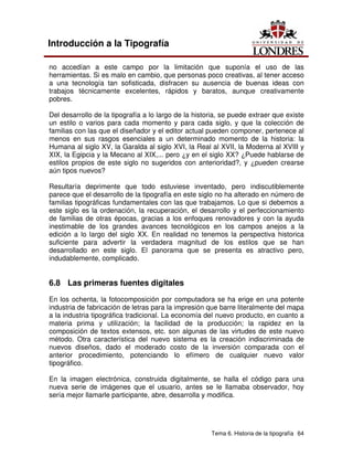 Tema 6. Historia de la tipografía 64
Introducción a la Tipografía
no accedían a este campo por la limitación que suponía el uso de las
herramientas. Si es malo en cambio, que personas poco creativas, al tener acceso
a una tecnología tan sofisticada, disfracen su ausencia de buenas ideas con
trabajos técnicamente excelentes, rápidos y baratos, aunque creativamente
pobres.
Del desarrollo de la tipografía a lo largo de la historia, se puede extraer que existe
un estilo o varios para cada momento y para cada siglo, y que la colección de
familias con las que el diseñador y el editor actual pueden componer, pertenece al
menos en sus rasgos esenciales a un determinado momento de la historia: la
Humana al siglo XV, la Garalda al siglo XVI, la Real al XVII, la Moderna al XVIII y
XIX, la Egipcia y la Mecano al XIX,... pero ¿y en el siglo XX? ¿Puede hablarse de
estilos propios de este siglo no sugeridos con anterioridad?, y ¿pueden crearse
aún tipos nuevos?
Resultaría deprimente que todo estuviese inventado, pero indiscutiblemente
parece que el desarrollo de la tipografía en este siglo no ha alterado en número de
familias tipográficas fundamentales con las que trabajamos. Lo que si debemos a
este siglo es la ordenación, la recuperación, el desarrollo y el perfeccionamiento
de familias de otras épocas, gracias a los enfoques renovadores y con la ayuda
inestimable de los grandes avances tecnológicos en los campos anejos a la
edición a lo largo del siglo XX. En realidad no tenemos la perspectiva historica
suficiente para advertir la verdadera magnitud de los estilos que se han
desarrollado en este siglo. El panorama que se presenta es atractivo pero,
indudablemente, complicado.
6.8 Las primeras fuentes digitales
En los ochenta, la fotocomposición por computadora se ha erige en una potente
industria de fabricación de letras para la impresión que barre literalmente del mapa
a la industria tipográfica tradicional. La economía del nuevo producto, en cuanto a
materia prima y utilización; la facilidad de la producción; la rapidez en la
composición de textos extensos, etc. son algunas de las virtudes de este nuevo
método. Otra característica del nuevo sistema es la creación indiscriminada de
nuevos diseños, dado el moderado costo de la inversión comparada con el
anterior procedimiento, potenciando lo efímero de cualquier nuevo valor
tipográfico.
En la imagen electrónica, construida digitalmente, se halla el código para una
nueva serie de imágenes que el usuario, antes se le llamaba observador, hoy
sería mejor llamarle participante, abre, desarrolla y modifica.
 