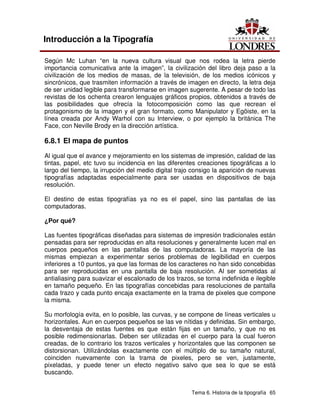 Tema 6. Historia de la tipografía 65
Introducción a la Tipografía
Según Mc Luhan “en la nueva cultura visual que nos rodea la letra pierde
importancia comunicativa ante la imagen”, la civilización del libro deja paso a la
civilización de los medios de masas, de la televisión, de los medios icónicos y
sincrónicos, que trasmiten información a través de imagen en directo, la letra deja
de ser unidad legible para transformarse en imagen sugerente. A pesar de todo las
revistas de los ochenta crearon lenguajes gráficos propios, obtenidos a través de
las posibilidades que ofrecía la fotocomposición como las que recrean el
protagonismo de la imagen y el gran formato, como Manipulator y Egöiste, en la
línea creada por Andy Warhol con su Interview, o por ejemplo la británica The
Face, con Neville Brody en la dirección artística.
6.8.1 El mapa de puntos
Al igual que el avance y mejoramiento en los sistemas de impresión, calidad de las
tintas, papel, etc tuvo su incidencia en las diferentes creaciones tipográficas a lo
largo del tiempo, la irrupción del medio digital trajo consigo la aparición de nuevas
tipografías adaptadas especialmente para ser usadas en dispositivos de baja
resolución.
El destino de estas tipografías ya no es el papel, sino las pantallas de las
computadoras.
¿Por qué?
Las fuentes tipográficas diseñadas para sistemas de impresión tradicionales están
pensadas para ser reproducidas en alta resoluciones y generalmente lucen mal en
cuerpos pequeños en las pantallas de las computadoras. La mayoría de las
mismas empiezan a experimentar serios problemas de legibilidad en cuerpos
inferiores a 10 puntos, ya que las formas de los caracteres no han sido concebidas
para ser reproducidas en una pantalla de baja resolución. Al ser sometidas al
antialiasing para suavizar el escalonado de los trazos, se torna indefinida e ilegible
en tamaño pequeño. En las tipografías concebidas para resoluciones de pantalla
cada trazo y cada punto encaja exactamente en la trama de pixeles que compone
la misma.
Su morfología evita, en lo posible, las curvas, y se compone de líneas verticales u
horizontales. Aun en cuerpos pequeños se las ve nítidas y definidas. Sin embargo,
la desventaja de estas fuentes es que están fijas en un tamaño, y que no es
posible redimensionarlas. Deben ser utilizadas en el cuerpo para la cual fueron
creadas, de lo contrario los trazos verticales y horizontales que las componen se
distorsionan. Utilizándolas exactamente con el múltiplo de su tamaño natural,
coinciden nuevamente con la trama de pixeles, pero se ven, justamente,
pixeladas, y puede tener un efecto negativo salvo que sea lo que se está
buscando.
 