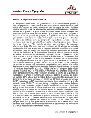 Tema 6. Historia de la tipografía 66
Introducción a la Tipografía
Resolución de pantalla multiplataforma
Por lo general suele haber una gran confusión sobre resolución de pantalla y
cuerpos tipográficos. Tradicionalmente, los tamaños de las fuentes están dados en
puntos, una fracción del cícero, medida utilizada para tipos de plomo. Desde su
creación en el año 1984, los monitores de las computadoras Macintosh tienen una
relación de 1 punto = 1 pixel. Estos monitores tienen, desde siempre, una
resolución standard relativamente buena, que puede reproducir tipografía e
imágenes a 72 ppi (pixeles por pulgada). Las pantallas de los PC compatibles,
generalmente, tenían una resolución menor, con pixeles más grandes. Utilizaban
impresoras de matriz de punto cuya impresión no guardaba una relación cercana
con lo que uno veía en pantalla. Cuando salieron las impresoras láser y las de
chorro de tinta, los PCs todavía contaban con monitores de resolución
relativamente baja. Microsoft creo una resolución de 96 pixeles por pulgada,
exactamente 33% más grande que la impresión obtenida con dichas impresoras.
No pudieron hacer los pixeles más pequeños, entonces aumentaron las pulgadas.
Hoy en día Macintosh y PC compatibles tienen los mismos monitores de alta
resolución y la mayoría de los usuarios utiliza programas WYSIWYG (en inglés
«what you see is what you get», equivalente a «lo que ve es lo que obtiene») con
interfaces gráficas, pero todavía la diferencia entre la resolución de Macintosh de
1/72 de pulgada con la de 1/54 de pulgada de las PCs hace que en las últimas
todo se vea un tercio más grande. Lo bueno es que, en la web, no nos preocupan
los tamaños en puntos. Las pantallas de computadoras, de cualquier tipo, son un
determinado número de pixels horizontales y verticales. Generalmente, un monitor
15" tiene una resolución de 800 x 600 pixeles; uno de 17", otorga un poco más de
pantalla utilizando 1024 x 768 pixeles, y monitores más grandes aún permiten
tener, consecuentemente, más resolución. Diviendo el ancho de la pantalla en
pulgadas por el ancho de la misma en pixeles, se optiene la cantidad de pixeles
por pulgada (PPI). Nótese que la medida de los monitores está especificada por la
diagonal del área visible del tubo. Un monitor de 17" tiene un ancho aproximado
de 12". Los valores en PPI no cambian demasiado de un usuario a otro, y el valor
promedio es de 80-85 PPI para una lectura confortable en un monitor de buena
calidad. A pesar de que los cuerpos tipográficos están indicados en puntos, lo que
realmente nos interesa es la altura en pixeles, que generalmente no tiene una
relación cercana al cuerpo en puntos que vemos en pantalla. Cuando tratamos
con «tipografías pixeladas», el cuerpo de la misma está indicado en pixeles, no en
puntos. Si se inserta una de estas fuentes en un documento compuesto a 72 PPI,
el tamaño será igual en pixeles que en puntos; en cambio si se las inserta en una
resolución de 96 PPI, pueden experimentarse inconvenientes ya que pocos
programas permiten ingresar una medida en puntos con fracciones, como por
ejemplo poner 5,25 puntos para obtener el equivalente de 7 pixeles. Para hacer
las cosas más simples, es conveniente mantener la resolución de los documentos
a 72 PPI, y trabajar exclusivamente en pixeles.
 