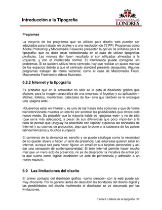 Tema 6. Historia de la tipografía 67
Introducción a la Tipografía
Programas
La mayoría de los programas que se utilizan para diseño web pueden ser
adaptados para trabajar en pixeles y a una resolución de 72 PPI. Programas como
Adobe Photoshop y Macromedia Fireworks presentan la opción de antialias para la
tipografía; que no debe estar seleccionada en el caso de utilizar tipografías
pixeladas. Las mismas dan buen resultado si son utilizadas alineadas a la
izquierda, y con el interletrado normal. El interlineado puede corregirse sin
problemas. Si se quisiera utilizar texto centrado, hay que realizar un ajuste manual
de los espacios debido a que el centrado standard presenta desajustes. Algunos
programas trabajan de forma vectorial, como el caso de Macromedia Flash,
Macromedia Freehand o Adobe Illustrator.
6.8.2 Internet y la tipografía
Es probable que en la actualidad no sólo se le pida al diseñador gráfico que
elabore, para la imagen corporativa de una empresa, el logotipo y su aplicación –
afiches, folletos, membretes, cabezales de fax– sino que también se le encargue
una «página web».
«Queremos estar en Internet», es una de las frases más comunes y que de forma
bienintencionada muestra un interés por sondear las posibilidades que ofrece este
nuevo medio. Es probable que la mayoría hable de «páginas web» y no de sitio
(que sería más adecuado), a pesar de sus diferencias que poco impor-tan a la
hora de pensar que Uruguay ha absorbido con rapidez explosiva las bondades de
Internet y su cosmos de protocolos, algo que lo pone a la cabecera de los países
latinoamericanos y muchos europeos.
El comienzo de la demanda es sencillo y se puede catalogar como la necesidad
de no quedar afuera y hacer un acto de presencia. Las empresas quieren estar en
Internet, aunque sea para hacer figurar un email en sus tarjetas personales y así
dar una sensación de contemporaneidad. Si bien Internet permite hacer mucho
más que un mero acto de presencia, no es de despreciar la iniciativa de entrar por
lo que suena como lógico: establecer un acto de pertenencia y adhesión a un
nuevo espacio.
6.9 Las limitaciones del diseño
El primer contacto del diseñador gráfico –como creador– con la web puede ser
muy chocante. Por lo general antes de descubrir las bondades del diseño digital y
las posibilidades del diseño multimedia el diseñador se ve abrumado por las
limitaciones.
 