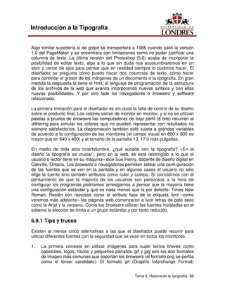 Tema 6. Historia de la tipografía 68
Introducción a la Tipografía
Algo similar sucedería si de golpe se transportara a 1986 cuando salió la versión
1.0 del PageMaker y se encontrara con limitaciones como no poder justificar una
columna de texto. La última versión del Photoshop (5.0) acaba de incorporar la
posibilidad de editar texto, algo a lo que sin duda nos acostumbraremos en un
abrir y cerrar de ojos para pensar que en realidad siempre lo pudimos hacer. El
diseñador se pregunta cómo puedo hacer dos columnas de texto, cómo hacer
para controlar el grosor de los márgenes de un documento o la tipografía. En gran
medida la respuesta la tiene el html, el lenguaje de programación de la estructura
de los archivos de la web que avanza incorporando nuevas sintaxis y con ellas
nuevas posibilidades. Y por otro lado los navegadores o browsers y software
relacionado.
La primera limitación para el diseñador es sin duda la falta de control de su diseño
sobre el producto final. Los colores varían de monitor en monitor, y si no se utilizan
paletas a prueba de browsers las computadoras de bajo perfil (8 bits) recurren al
dithering para simular los colores que no pueden representar con resultados no
siempre satisfactorios. La diagramación también está sujeta a grandes variables
de acuerdo a la configuración de los monitores (el campo visual en 800 x 600 es
mayor que en 640 x 480) y al tamaño de la pantalla 13, 17 o más pulgadas.
En medio de toda esta incertidumbre, ¿qué sucede con la tipografía? «En el
diseño la tipografía es crucial , pero en la web, se está restringido a lo que el
usuario o lector tiene en su máquina» dice Sue Henry, docente de diseño digital en
Oakville, Ontario. Los browsers o navegadores permiten setear una confi-guración
de las fuentes que se ven en la pantalla y en algunos casos el usuario no sólo
elige la fuente sino también atributos como color y cuerpo. Si coincidimos con el
pensamiento de que la mayoría de los usuarios son perezosos a la hora de
configurar los programas podríamos arriesgarnos a pensar que la mayoría tiene
una configuración estándar y que es nada menos que la por defecto: Times New
Roman. Recién con recursos como el atributo face de la etiqueta font –como
veremos más adelante– las páginas web comenzaron a lucir letras de palo seco
como la Arial y la verdana. Como los browsers utilizan las fuentes instaladas en el
sistema la elección se limita a un grupo estándar y por tanto reducido.
6.9.1 Tips y trucos
Existen al menos cinco alternativas a las que el diseñador puede recurrir para
utilizar diferentes fuentes con la seguridad que se vean en todos los monitores.
1. La primera consiste en utilizar imágenes para suplir textos breves como
cabezales, logos, títulos y pequeños párrafos. gif y jpg son los dos formatos
de imagen más comunes que soportan los browsers (el formato png se perfila
como el tercer candidato). El formato gif (Graphic Interchange Format)
 
