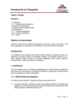 Tema 1. El tipo 6
Introducción a la Tipografía
Tema 1. El tipo
Subtemas
1.1 Definición
1.1.1 Definiciones de tipografía
1.2 Elementos anatómicos
1.3 Estilos y personalidad del tipo
1.4 Clasificación
1.4.1 Familias tipográficas
1.4.2 Fuentes tipográficas
1.4.3 Series
Objetivo de Aprendizaje
Al término del tema el estudiante distinguirá lo que es un tipo, una fuente y una
familia tipográfica y entenderá su importancia en la transmisión de mensajes.
Introducción
La Tipografía como disciplina del Diseño Gráfico estudia los distintos modos de
optimizar la emisión gráfica de mensajes verbales. El diseñador gráfico en su
tarea cotidiana debe conocer las familias tipográficas para poder expresar
correctamente la idea que requiere conceptuar.
1.1 Definición
Tipo es el objeto físico, un bloque paralelepipédico de metal (aleación tipográfica)
que tiene en su cara superior, en relieve e invertida, la imagen de una letra o signo
para la impresión por sistema tipográfico.
1.1.1 Definiciones de tipografía
En nuestra tarea cotidiana, Tipografía admite cuatro definiciones:
1) La primera de ellas, referida al origen de la palabra tipografía se emplea para
designar a la técnica de impresión con tipos móviles que; procedente de Asia,
llegó a Europa a mediados del siglo XV;
 