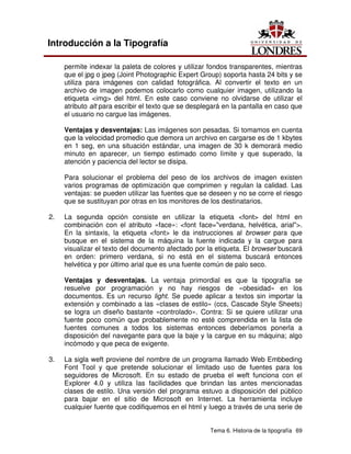 Tema 6. Historia de la tipografía 69
Introducción a la Tipografía
permite indexar la paleta de colores y utilizar fondos transparentes, mientras
que el jpg o jpeg (Joint Photographic Expert Group) soporta hasta 24 bits y se
utiliza para imágenes con calidad fotográfica. Al convertir el texto en un
archivo de imagen podemos colocarlo como cualquier imagen, utilizando la
etiqueta <img> del html. En este caso conviene no olvidarse de utilizar el
atributo alt para escribir el texto que se desplegará en la pantalla en caso que
el usuario no cargue las imágenes.
Ventajas y desventajas: Las imágenes son pesadas. Si tomamos en cuenta
que la velocidad promedio que demora un archivo en cargarse es de 1 kbytes
en 1 seg, en una situación estándar, una imagen de 30 k demorará medio
minuto en aparecer, un tiempo estimado como límite y que superado, la
atención y paciencia del lector se disipa.
Para solucionar el problema del peso de los archivos de imagen existen
varios programas de optimización que comprimen y regulan la calidad. Las
ventajas: se pueden utilizar las fuentes que se deseen y no se corre el riesgo
que se sustituyan por otras en los monitores de los destinatarios.
2. La segunda opción consiste en utilizar la etiqueta <font> del html en
combinación con el atributo «face»: <font face="verdana, helvética, arial">.
En la sintaxis, la etiqueta <font> le da instrucciones al browser para que
busque en el sistema de la máquina la fuente indicada y la cargue para
visualizar el texto del documento afectado por la etiqueta. El browser buscará
en orden: primero verdana, si no está en el sistema buscará entonces
helvética y por último arial que es una fuente común de palo seco.
Ventajas y desventajas. La ventaja primordial es que la tipografía se
resuelve por programación y no hay riesgos de «obesidad» en los
documentos. Es un recurso light. Se puede aplicar a textos sin importar la
extensión y combinado a las «clases de estilo» (ccs, Cascade Style Sheets)
se logra un diseño bastante «controlado». Contra: Si se quiere utilizar una
fuente poco común que probablemente no esté comprendida en la lista de
fuentes comunes a todos los sistemas entonces deberíamos ponerla a
disposición del navegante para que la baje y la cargue en su máquina; algo
incómodo y que peca de exigente.
3. La sigla weft proviene del nombre de un programa llamado Web Embbeding
Font Tool y que pretende solucionar el limitado uso de fuentes para los
seguidores de Microsoft. En su estado de prueba el weft funciona con el
Explorer 4.0 y utiliza las facilidades que brindan las antes mencionadas
clases de estilo. Una versión del programa estuvo a disposición del público
para bajar en el sitio de Microsoft en Internet. La herramienta incluye
cualquier fuente que codifiquemos en el html y luego a través de una serie de
 