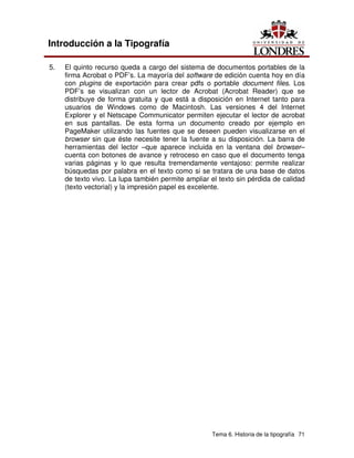 Tema 6. Historia de la tipografía 71
Introducción a la Tipografía
5. El quinto recurso queda a cargo del sistema de documentos portables de la
firma Acrobat o PDF’s. La mayoría del software de edición cuenta hoy en día
con plugins de exportación para crear pdfs o portable document files. Los
PDF’s se visualizan con un lector de Acrobat (Acrobat Reader) que se
distribuye de forma gratuita y que está a disposición en Internet tanto para
usuarios de Windows como de Macintosh. Las versiones 4 del Internet
Explorer y el Netscape Communicator permiten ejecutar el lector de acrobat
en sus pantallas. De esta forma un documento creado por ejemplo en
PageMaker utilizando las fuentes que se deseen pueden visualizarse en el
browser sin que éste necesite tener la fuente a su disposición. La barra de
herramientas del lector –que aparece incluida en la ventana del browser–
cuenta con botones de avance y retroceso en caso que el documento tenga
varias páginas y lo que resulta tremendamente ventajoso: permite realizar
búsquedas por palabra en el texto como si se tratara de una base de datos
de texto vivo. La lupa también permite ampliar el texto sin pérdida de calidad
(texto vectorial) y la impresión papel es excelente.
 