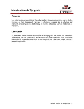 Tema 6. Historia de la tipografía 72
Introducción a la Tipografía
Resumen
Los criterios de composición en las páginas han ido evolucionando a través de los
tiempos se han traspasado formas y soluciones propias de la plástica del
momento a la composición de textos y de fuentes clásicas a fuentes modernas de
inserción.
Conclusión
El diseñador debe conocer la historia de la tipografía así como las diferentes
alternativas con las que cuenta en la actualidad para hacer lucir más su trabajo
como utilizar imágenes para suplir textos largos como cabezales, logos, títulos y
pequeños párrafos.
 