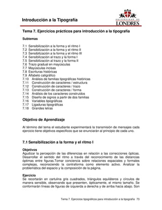 Tema 7. Ejercicios tipográficos para introducción a la tipografía 73
Introducción a la Tipografía
Tema 7. Ejercicios prácticos para introducción a la tipografía
Subtemas
7.1 Sensibilización a la forma y el ritmo I
7.2 Sensibilización a la forma y el ritmo II
7.3 Sensibilización a la forma y el ritmo III
7.4 Sensibilización al trazo y la forma I
7.5 Sensibilización al trazo y la forma II
7.6 Trazo gradual en mayúsculas
7.7 Mayúsculas incisas
7.8 Escrituras históricas
7.9 Alfabeto caligráfico
7.10 Análisis de familias tipográficas históricas
7.11 Construcción de caracteres / estructura
7.12 Construcción de caracteres / trazo
7.13 Construcción de caracteres / forma
7.14 Análisis de los caracteres construidos
7.15 Diseño de signos a partir de dos familias
7.16 Variables tipográficas
7.17 Ligaduras tipográficas
7.18 Grandes letras
Objetivo de Aprendizaje
Al término del tema el estudiante experimentará la transmisión de mensajes cada
ejercicio tiene objetivos especificos que se enunciarán al principio de cada uno.
7.1 Sensibilización a la forma y el ritmo I
Objetivos
Agudizar la percepción de las diferencias en relación a las correcciones ópticas.
Desarrollar el sentido del ritmo a través del reconocimiento de las distancias
óptimas entre figuras.Tomar conciencia sobre relaciones espaciales y formales
complejas, reconociendo la contraforma como elemento activo. Analizar la
problemática del espacio y la composición de la página.
Ejercicio
Se recortarán en cartulina gris cuadrados, triángulos equiláteros y círculos de
manera sensible, observando que presenten, ópticamente, el mismo tamaño. Se
conformarán líneas de figuras de izquierda a derecha y de arriba hacia abajo. Son
 