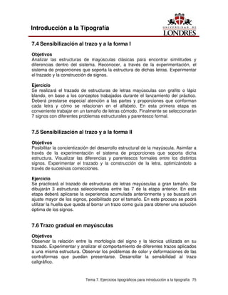 Tema 7. Ejercicios tipográficos para introducción a la tipografía 75
Introducción a la Tipografía
7.4 Sensibilización al trazo y a la forma I
Objetivos
Analizar las estructuras de mayúsculas clásicas para encontrar similitudes y
diferencias dentro del sistema. Reconocer, a través de la experimentación, el
sistema de proporciones que soporta la estructura de dichas letras. Experimentar
el trazado y la construcción de signos.
Ejercicio
Se realizará el trazado de estructuras de letras mayúsculas con grafito o lápiz
blando, en base a los conceptos trabajados durante el lanzamiento del práctico.
Deberá prestarse especial atención a las partes y proporciones que conforman
cada letra y cómo se relacionan en el alfabeto. En esta primera etapa es
conveniente trabajar en un tamaño de letras cómodo. Finalmente se seleccionarán
7 signos con diferentes problemas estructurales y parentesco formal.
7.5 Sensibilización al trazo y a la forma II
Objetivos
Posibilitar la concientización del desarrollo estructural de la mayúscula. Asimilar a
través de la experimentación el sistema de proporciones que soporta dicha
estructura. Visualizar las diferencias y parentescos formales entre los distintos
signos. Experimentar el trazado y la construcción de la letra, optimizándolo a
través de sucesivas correcciones.
Ejercicio
Se practicará el trazado de estructuras de letras mayúsculas a gran tamaño. Se
dibujarán 3 estructuras seleccionadas entre las 7 de la etapa anterior. En esta
etapa deberá aplicarse la experiencia acumulada anteriormente y se buscará un
ajuste mayor de los signos, posibilitado por el tamaño. En este proceso se podrá
utilizar la huella que queda al borrar un trazo como guía para obtener una solución
óptima de los signos.
7.6 Trazo gradual en mayúsculas
Objetivos
Observar la relación entre la morfología del signo y la técnica utilizada en su
trazado. Experimentar y analizar el comportamiento de diferentes trazos aplicados
a una misma estructura. Observar los problemas de color y deformaciones de las
contraformas que puedan presentarse. Desarrollar la sensibilidad al trazo
caligráfico.
 