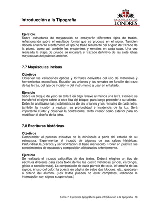 Tema 7. Ejercicios tipográficos para introducción a la tipografía 76
Introducción a la Tipografía
Ejercicio
Sobre estructuras de mayúsculas se ensayarán diferentes tipos de trazos,
reflexionando sobre el resultado formal que se produce en el signo. También
deberá analizarse atentamente el tipo de trazo resultante del ángulo de trazado de
la pluma, como así también los encuentros y remates en cada caso. Una vez
realizada la etapa de prueba se encarará el trazado definitivo de las siete letras
mayúsculas del práctico anterior.
7.7 Mayúsculas incisas
Objetivos
Observar las variaciones ópticas y formales derivadas del uso de materiales y
herramientas específicos. Estudiar las uniones y los remates en función del trazo
de las letras, del tipo de incisión y del instrumento a usar en el tallado.
Ejercicio
Sobre un bloque de yeso se tallará en bajo relieve al menos una letra. Primero se
transferirá el signo sobre la cara lisa del bloque, para luego proceder a su tallado.
Deberán analizarse las problemáticas de las uniones y los remates de cada letra,
también la incisión a realizar, su profundidad e incidencia de la luz. Será
importante cuidar y observar la contraforma, tanto interior como exterior para no
modificar el diseño de la letra.
7.8 Escrituras históricas
Objetivos
Comprender el proceso evolutivo de la minúscula a partir del estudio de su
estructura. Experimentar el trazado de algunas de sus raíces históricas.
Profundizar la práctica y sensibilización al trazo manuscrito. Poner en práctica los
conocimientos de espacios y composición eleborados anteriormente.
Ejercicio
Se realizará el trazado caligráfico de dos textos. Deberá elegirse un tipo de
escritura diferente para cada texto dentro las cuatro históricas (uncial, carolingia,
gótica o cancilleresca). La composición de cada párrafo de texto, el tamaño de los
signos, el uso del color, la puesta en página de estos dos bloques, etc., quedarán
a criterio del alumno. (Los textos pueden no estar completos, indicando la
interrupción con signos suspensivos.)
 