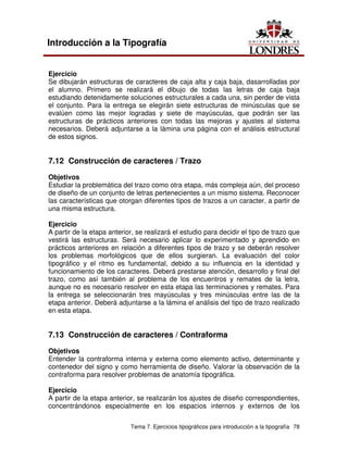 Tema 7. Ejercicios tipográficos para introducción a la tipografía 78
Introducción a la Tipografía
Ejercicio
Se dibujarán estructuras de caracteres de caja alta y caja baja, dasarrolladas por
el alumno. Primero se realizará el dibujo de todas las letras de caja baja
estudiando detenidamente soluciones estructurales a cada una, sin perder de vista
el conjunto. Para la entrega se elegirán siete estructuras de minúsculas que se
evalúen como las mejor logradas y siete de mayúsculas, que podrán ser las
estructuras de prácticos anteriores con todas las mejoras y ajustes al sistema
necesarios. Deberá adjuntarse a la lámina una página con el análisis estructural
de estos signos.
7.12 Construcción de caracteres / Trazo
Objetivos
Estudiar la problemática del trazo como otra etapa, más compleja aún, del proceso
de diseño de un conjunto de letras pertenecientes a un mismo sistema. Reconocer
las características que otorgan diferentes tipos de trazos a un caracter, a partir de
una misma estructura.
Ejercicio
A partir de la etapa anterior, se realizará el estudio para decidir el tipo de trazo que
vestirá las estructuras. Será necesario aplicar lo experimentado y aprendido en
prácticos anteriores en relación a diferentes tipos de trazo y se deberán resolver
los problemas morfológicos que de ellos surgieran. La evaluación del color
tipográfico y el ritmo es fundamental, debido a su influencia en la identidad y
funcionamiento de los caracteres. Deberá prestarse atención, desarrollo y final del
trazo, como así también al problema de los encuentros y remates de la letra,
aunque no es necesario resolver en esta etapa las terminaciones y remates. Para
la entrega se seleccionarán tres mayúsculas y tres minúsculas entre las de la
etapa anterior. Deberá adjuntarse a la lámina el análisis del tipo de trazo realizado
en esta etapa.
7.13 Construcción de caracteres / Contraforma
Objetivos
Entender la contraforma interna y externa como elemento activo, determinante y
contenedor del signo y como herramienta de diseño. Valorar la observación de la
contraforma para resolver problemas de anatomía tipográfica.
Ejercicio
A partir de la etapa anterior, se realizarán los ajustes de diseño correspondientes,
concentrándonos especialmente en los espacios internos y externos de los
 