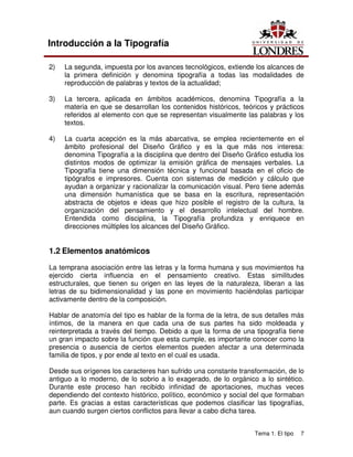 Tema 1. El tipo 7
Introducción a la Tipografía
2) La segunda, impuesta por los avances tecnológicos, extiende los alcances de
la primera definición y denomina tipografía a todas las modalidades de
reproducción de palabras y textos de la actualidad;
3) La tercera, aplicada en ámbitos académicos, denomina Tipografía a la
materia en que se desarrollan los contenidos históricos, teóricos y prácticos
referidos al elemento con que se representan visualmente las palabras y los
textos.
4) La cuarta acepción es la más abarcativa, se emplea recientemente en el
ámbito profesional del Diseño Gráfico y es la que más nos interesa:
denomina Tipografía a la disciplina que dentro del Diseño Gráfico estudia los
distintos modos de optimizar la emisión gráfica de mensajes verbales. La
Tipografía tiene una dimensión técnica y funcional basada en el oficio de
tipógrafos e impresores. Cuenta con sistemas de medición y cálculo que
ayudan a organizar y racionalizar la comunicación visual. Pero tiene además
una dimensión humanística que se basa en la escritura, representación
abstracta de objetos e ideas que hizo posible el registro de la cultura, la
organización del pensamiento y el desarrollo intelectual del hombre.
Entendida como disciplina, la Tipografía profundiza y enriquece en
direcciones múltiples los alcances del Diseño Gráfico.
1.2 Elementos anatómicos
La temprana asociación entre las letras y la forma humana y sus movimientos ha
ejercido cierta influencia en el pensamiento creativo. Estas similitudes
estructurales, que tienen su origen en las leyes de la naturaleza, liberan a las
letras de su bidimensionalidad y las pone en movimiento haciéndolas participar
activamente dentro de la composición.
Hablar de anatomía del tipo es hablar de la forma de la letra, de sus detalles más
íntimos, de la manera en que cada una de sus partes ha sido moldeada y
reinterpretada a través del tiempo. Debido a que la forma de una tipografía tiene
un gran impacto sobre la función que esta cumple, es importante conocer como la
presencia o ausencia de ciertos elementos pueden afectar a una determinada
familia de tipos, y por ende al texto en el cual es usada.
Desde sus orígenes los caracteres han sufrido una constante transformación, de lo
antiguo a lo moderno, de lo sobrio a lo exagerado, de lo orgánico a lo sintético.
Durante este proceso han recibido infinidad de aportaciones, muchas veces
dependiendo del contexto histórico, político, económico y social del que formaban
parte. Es gracias a estas características que podemos clasificar las tipografías,
aun cuando surgen ciertos conflictos para llevar a cabo dicha tarea.
 