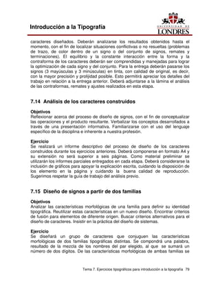 Tema 7. Ejercicios tipográficos para introducción a la tipografía 79
Introducción a la Tipografía
caracteres diseñados. Deberán analizarse los resultados obtenidos hasta el
momento, con el fin de localizar situaciones conflictivas o no resueltas (problemas
de trazo, de color dentro de un signo o del conjunto de signos, remates y
terminaciones). El equilibrio y la constante interacción entre la forma y la
contraforma de los caracteres deberán ser comprendidas y manejadas para lograr
la optimización de cada signo y del conjunto. Para la entrega deberán pasarse los
signos (3 mayúsculas y 3 minúsculas) en tinta, con calidad de original, es decir,
con la mayor precisión y prolijidad posible. Esto permitirá apreciar los detalles del
trabajo en relación a la entrega anterior. Deberá adjuntarse a la lámina el análisis
de las contraformas, remates y ajustes realizados en esta etapa.
7.14 Análisis de los caracteres construidos
Objetivos
Reflexionar acerca del proceso de diseño de signos, con el fin de conceptualizar
las operaciones y el producto resultante. Verbalizar los conceptos desarrollados a
través de una presentación informativa. Familiarizarse con el uso del lenguaje
específico de la disciplina e inherente a nuestra profesión.
Ejercicio
Se realizará un informe descriptivo del proceso de diseño de los caracteres
construidos durante los ejercicios anteriores. Deberá componerse en formato A4 y
su extensión no será superior a seis páginas. Como material preliminar se
utilizarán los informes parciales entregados en cada etapa. Deberá considerarse la
inclusión de gráficos para apoyar la explicación escrita, cuidando la disposición de
los elemento en la página y cuidando la buena calidad de reproducción.
Sugerimos respetar la guía de trabajo del análisis previo.
7.15 Diseño de signos a partir de dos familias
Objetivos
Analizar las características morfológicas de una familia para definir su identidad
tipográfica. Reutilizar estas características en un nuevo diseño. Encontrar criterios
de fusión para elementos de diferente origen. Buscar criterios alternativos para el
diseño de caracteres. Insistir en la práctica del diseño de sistemas.
Ejercicio
Se diseñará un grupo de caracteres que conjuguen las características
morfológicas de dos familias tipográficas distintas. Se compondrá una palabra,
resultado de la mezcla de los nombres del par elegido, al que se sumará un
número de dos dígitos. De las características morfológicas de ambas familias se
 