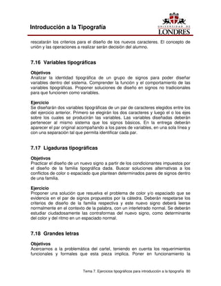 Tema 7. Ejercicios tipográficos para introducción a la tipografía 80
Introducción a la Tipografía
rescatarán los criterios para el diseño de los nuevos caracteres. El concepto de
unión y las operaciones a realizar serán decisión del alumno.
7.16 Variables tipográficas
Objetivos
Analizar la identidad tipográfica de un grupo de signos para poder diseñar
variables dentro del sistema. Comprender la función y el comportamiento de las
variables tipográficas. Proponer soluciones de diseño en signos no tradicionales
para que funcionen como variables.
Ejercicio
Se diseñarán dos variables tipográficas de un par de caracteres elegidos entre los
del ejercicio anterior. Primero se elegirán los dos caracteres y luego el o los ejes
sobre los cuales se producirán las variables. Las variables diseñadas deberán
pertenecer al mismo sistema que los signos básicos. En la entrega deberán
aparecer el par original acompañando a los pares de variables, en una sola línea y
con una separación tal que permita identificar cada par.
7.17 Ligaduras tipográficas
Objetivos
Practicar el diseño de un nuevo signo a partir de los condicionantes impuestos por
el diseño de la familia tipográfica dada. Buscar soluciones alternativas a los
conflictos de color o espaciado que plantean determinados pares de signos dentro
de una familia.
Ejercicio
Proponer una solución que resuelva el problema de color y/o espaciado que se
evidencia en el par de signos propuestos por la cátedra. Deberán respetarse los
criterios de diseño de la familia respectiva y este nuevo signo deberá leerse
normalmente en el contexto de la palabra, con un interletrado normal. Se deberán
estudiar ciudadosamente las contraformas del nuevo signo, como determinante
del color y del ritmo en un espaciado normal.
7.18 Grandes letras
Objetivos
Acercarnos a la problemática del cartel, teniendo en cuenta los requerimientos
funcionales y formales que esta pieza implica. Poner en funcionamiento la
 