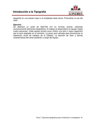 Tema 7. Ejercicios tipográficos para introducción a la tipografía 81
Introducción a la Tipografía
tipografía en una escala mayor a la empleada hasta ahora. Profundizar el uso del
color.
Ejercicio
Se diseñará un cartel de 500x700 mm en formato vertical, utilizando
exclusivamente elementos tipográficos. El trabajo se desarrollará en equipo (hasta
cuatro personas). Cada equipo tomará como motivo una letra o signo específico
que le será asignado en la comisión. La pieza será utilizada para promocionar la
exposición anual de trabajos de la Cátedra. La elección de color y demás
características del cartel quedarán a cargo del equipo.
 