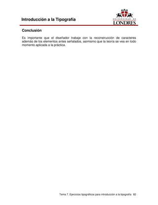 Tema 7. Ejercicios tipográficos para introducción a la tipografía 82
Introducción a la Tipografía
Conclusión
Es importante que el diseñador trabaje con la reconstrucción de caracteres
además de los elementos antes señalados, asimismo que la teoría se vea en todo
momento aplicada a la práctica.
 