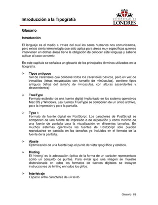 Glosario 83
Introducción a la Tipografía
Glosario
Introducción
El lenguaje es el medio a través del cual los seres humanos nos comunicamos,
pero existe cierta terminología que sólo aplica para áreas muy específicas quienes
intervienen en dichas áreas tiene la obligación de conocer este lenguaje y saberlo
aplicar al caso concreto.
En este capítulo se señalara un glosario de los principales términos utilizados en la
tipografía.
Ü Tipos antiguos
Set de caracteres que contiene todos los caracteres básicos, pero en vez de
versalitas (letras mayúsculas con tamaño de minúsculas), contiene tipos
antiguos (letras del tamaño de minúsculas, con alturas ascendentes y
descendentes)
Ü TrueType
Formato estándar de una fuente digital implantado en los sistema operativos
Mac OS y Windows. Las fuentes TrueType se componen de un único archivo,
para la impresión y para la pantalla.
Ü Type 1
Formato de fuente digital en PostScript. Los caracteres de PostScript se
componen de una fuente de impresión o de exposición y como mínimo de
una fuente de pantalla para la visualización en diferentes tamaños. En
muchos sistemas operativos las fuentes de PostScript solo pueden
reproducirse en pantalla en los tamaños ya incluidos en el formato de la
fuente de la pantalla.
Ü Ajuste
Optimización de una fuente bajo el punto de vista tipográfico y estético.
Ü Hinting
El ‘hinting’ es la adecuación óptica de la forma de un carácter representado
como un conjunto de puntos. Para evitar que una imagen se muestre
distorsionada en todos los formatos de fuentes digitales se incluyen
instrucciones de hinting en todos los glifos.
Ü Interletraje
Espacio entre caracteres de un texto
 
