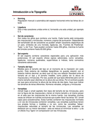 Glosario 84
Introducción a la Tipografía
Ü Kerning
Regulación manual o automática del espacio horizontal entre las letras de un
texto
Ü Ligadura
Dos o más caracteres unidos entre sí, formando una sola unidad, por ejemplo
fi, fl.
Ü Set de caracteres
Son todos los glifos que contiene una fuente. Cada fuente está compuesta
por mayúsculas y minúsculas, números y signos de puntuación. Dependiendo
del tamañodel set de caracteres se pueden añadir caracteres específicos de
un país, símbolos de una moneda, ligaduras, etc. Fuentes de PostScript-
Type-1 y de True- Type pueden contener hasta 256 glifos, mientras la fuente
de Unicote contiene hasta 65.000 glifos.
Ü Set experto
El set experto contiene caracteres especiales para una aplicación más
pretenciosa. El set experto ofrece signos adicionales, como versalitas,
ligaduras, números quebrados, superíndices é índices, tanto comootros
caracteres adicionales.
Ü Tamaño del tipo
Medida para el tamaño del tipo en el momento de la impresión (en cada
punto). Este sistema de medidas tipográficas no guarda relación con el
sistema métrico decimal, es decir que no hay una relación Standard entre el
tamaño de un tipo y el tamaño medible, como podría ser la altura de
mayúsculas y minúsculas. Por eso, puede ser que tipos diferentes pero con el
mismo tamaño sean distintos en la altura de sus letras. Por el contrario puede
ser que para armonizar la altura de las letras de dos tipos, haya que indicar
los tamaños de letras diferentes. Números vérsales, antiguos y minúsculas
Ü Versalitas
(Small Caps o small capitals) Son tipos del tamaño de las minúsculas, pero
con la figura de las mayúsculas y tienen el mismo tamaño y el mismo grosor
en el asta que las mayúsculas de la misma fuente. Las versalitas muchas
veces se ofrecen en fuentes exclusivas que suelen llevar las letras ‘SC’ (small
caps) para caracterizarlas. Estas fuentes contienen las mayúsculas normales
y en vez de minúsculas contienen versalitas. Las versalitas autenticas tienen
sus propias formas y medidas y no son, como las versalitas ‘falsas’:
mayúsculas reducidas al tamaño de las minúsculas. Las versalitas se
destacan por su menor densidad – esta se reduce al minimizar la letra – y da
un efecto muy ‘ligero’ en comparación con las minúsculas.
 