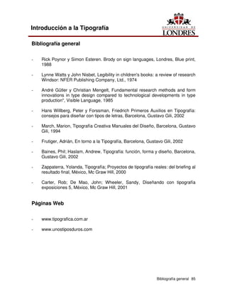 Bibliografía general 85
Introducción a la Tipografía
Bibliografía general
- Rick Poynor y Simon Esteren. Brody on sign languages, Londres, Blue print,
1988
- Lynne Watts y John Nisbet, Legibility in children's books: a review of research
Windsor: NFER Publishing Company, Ltd., 1974
- André Gütler y Christian Mengelt, Fundamental research methods and form
innovations in type design compared to technological developments in type
production", Visible Language, 1985
- Hans Willberg, Peter y Forssman, Friedrich Primeros Auxilios en Tipografía:
consejos para diseñar con tipos de letras, Barcelona, Gustavo Gili, 2002
- March, Marion, Tipografía Creativa Manuales del Diseño, Barcelona, Gustavo
Gili, 1994
- Frutiger, Adrián, En torno a la Tipografía, Barcelona, Gustavo Gili, 2002
- Baines, Phil; Haslam, Andrew, Tipografía: función, forma y diseño, Barcelona,
Gustavo Gili, 2002
- Zappaterra, Yolanda, Tipografía; Proyectos de tipografía reales: del briefing al
resultado final, México, Mc Graw Hill, 2000
- Carter, Rob; De Mao, John; Wheeler, Sandy, Diseñando con tipografía
exposiciones 5, México, Mc Graw Hill, 2001
Páginas Web
- www.tipografica.com.ar
- www.unostiposduros.com
 
