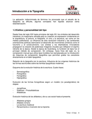 Tema 1. El tipo 8
Introducción a la Tipografía
La aplicación indiscriminada de términos ha provocado que el estudio de la
tipografía se dificulte, algunos conceptos han logrado alcanzar cierta
estandarización.
1.3 Estilos y personalidad del tipo
Desde fines del siglo XIX hasta principios del siglo XX, los símbolos del desarrollo
industrial y la maquinaria utilizada para su creación se expresaron vívidamente en
la arquitectura, la pintura, la fotografía, el cine y la escultura, así como en los
medios publicitarios. La influencia de esta revolución industrial y las cambiantes
orientaciones políticas estimularon el desarrollo de movimientos artísticos como el
futurismo y el constructivismo. Los artistas y los diseñadores innovadores
propagaron la creación de poderosas imágenes visuales que reflejaron el espíritu
vibrante de la época. Desde la época de Gutenberg, la fundición de tipos fue el
principal método de composición. Sin embargo, hacia fines del siglo xix, la
composición manual que utiliza tipos fundidos fue reemplazada por la introducción
de máquinas de composición tipográfica que permitían grabar los caracteres
directamente en el taller tipográfico.
Relación de la tipografía con la escritura. Influencia de los orígenes históricos de
las formas escriturales sobre las familias tipográficas modernas.
Esquema de la evolución histórica de la escritura. Cuatro fases:
- Semasiográfica
- Pictográfica
- Fonográfica
- Hipergráfica
Evolución de las formas fonográficas según un modelo (no paradigmático) de
etapas:
- Jeroglíficas
- Silábicas – Protoalfabéticas
- Alfabéticas
Evolución histórica de los alfabetos y de su uso social hasta el presente.
- Alfabetos griegos
- Alfabeto romano
- La escritura medieval
- Renacimiento e invención de la imprenta
 
