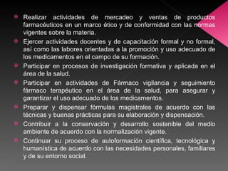 Realizar actividades de mercadeo y ventas de productos farmacéuticos en un marco ético y de conformidad con las normas vigentes sobre la materia. Ejercer actividades docentes y de capacitación formal y no formal, así como las labores orientadas a la promoción y uso adecuado de los medicamentos en el campo de su formación. Participar en procesos de investigación formativa y aplicada en el área de la salud. Participar en actividades de Fármaco vigilancia y seguimiento fármaco terapéutico en el área de la salud, para asegurar y garantizar el uso adecuado de los medicamentos. Preparar y dispensar fórmulas magistrales de acuerdo con las técnicas y buenas prácticas para su elaboración y dispensación. Contribuir a la conservación y desarrollo sostenible del medio ambiente de acuerdo con la normalización vigente. Continuar su proceso de autoformación científica, tecnológica y humanística de acuerdo con las necesidades personales, familiares y de su entorno social. 