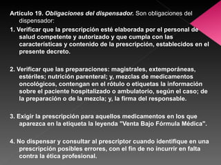 Artículo 19.  Obligaciones del dispensador.   Son obligaciones del dispensador: 1. Verificar que la prescripción esté elaborada por el personal de salud competente y autorizado y que cumpla con las características y contenido de la prescripción, establecidos en el presente decreto. 2. Verificar que las preparaciones: magistrales, extemporáneas, estériles; nutrición parenteral; y, mezclas de medicamentos oncológicos, contengan en el rótulo o etiquetas la información sobre el paciente hospitalizado o ambulatorio, según el caso; de la preparación o de la mezcla; y, la firma del responsable. 3. Exigir la prescripción para aquellos medicamentos en los que aparezca en la etiqueta la leyenda "Venta Bajo Fórmula Médica". 4. No dispensar y consultar al prescriptor cuando identifique en una prescripción posibles errores, con el fin de no incurrir en falta contra la ética profesional. 
