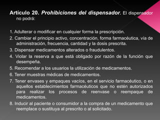 Artículo 20.  Prohibiciones del dispensador .  El dispensador no podrá: 1. Adulterar o modificar en cualquier forma la prescripción. 2. Cambiar el principio activo, concentración, forma farmacéutica, vía de administración, frecuencia, cantidad y la dosis prescrita. 3. Dispensar medicamentos alterados o fraudulentos. 4. Violar la reserva a que está obligado por razón de la función que desempeña. 5. Recomendar a los usuarios la utilización de medicamentos. 6. Tener muestras médicas de medicamentos. 7. Tener envases y empaques vacíos, en el servicio farmacéutico, o en aquellos establecimientos farmacéuticos que no estén autorizados para realizar los procesos de reenvase o reempaque de medicamentos. 8. Inducir al paciente o consumidor a la compra de un medicamento que reemplace o sustituya al prescrito o al solicitado. 